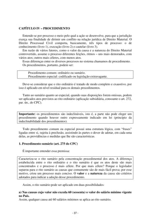 - 37 - 
Coordenadores: Marcelo T. Cometti 
Fernando F. Castellani 
CAPÍTULO IV – PROCEDIMENTO 
Entende-se por processo o meio pelo qual a ação se desenvolve, para que a jurisdição 
exerça sua finalidade de dirimir um conflito na relação jurídica de Direito Material. O 
Direito Processual Civil comporta, basicamente, três tipos de processo: o de 
conhecimento (livro 1), execução (livro 2) e cautelar (livro 3). 
Em razão de vários fatores, como o valor da causa e a natureza do Direito Material 
controvertido, assume o processo diferentes feições, ritmos – uns mais demorados, com 
vários atos; outros mais céleres, com menos atos. 
Essas diferenças entre os diversos processos no sistema chamamos de procedimento. 
Os procedimentos, portanto, podem ser: 
Procedimento comum: ordinário ou sumário. 
Procedimento especial: codificado ou legislação extravagante. 
Deve-se considerar que o rito ordinário é tratado de modo completo e exaustivo, por 
isso é aplicado em nível residual para os demais procedimentos. 
Tanto ao sumário quanto ao especial, quando suas disposições forem omissas, podem 
ser aplicados atos previstos ao rito ordinário (aplicação subsidiária, consoante o art. 272, 
par. ún., do CPC). 
Importante: os procedimentos são indeclináveis, isto é, a parte não pode eleger um 
procedimento quando houver outro expressamente indicado em lei (princípio da 
indeclinabilidade dos procedimentos). 
Todo procedimento comum ou especial possui uma estrutura lógica, com “frases” 
ligadas entre si, sujeita à preclusão, assistindo às partes o dever de adotar, em cada uma 
delas, as providências e medidas que lhe são características. 
1. Procedimento sumário (art. 275 do CPC) 
É importante entender essa premissa: 
Caracteriza-se o rito sumário pela concentração procedimental dos atos. A diferença 
estabelecida entre o rito ordinário e o rito sumário é que os atos deste são mais 
concentrados e o processo é mais célere. Por que mais célere? Porque o legislador 
separou para o rito sumário as causas que comumente são de mais fácil prova; por esse 
motivo, criou um processo mais conciso. O valor e a natureza da causa são critérios 
adotados para indicar a adoção desse procedimento. 
Assim, o rito sumário pode ser aplicado em duas possibilidades: 
a) Nas causas cujo valor não exceda 60 (sessenta) o valor do salário mínimo vigente 
no País. 
Assim, qualquer causa até 60 salários mínimos se aplica ao rito sumário. 
 