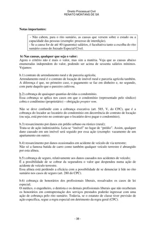 Direito Processual Civil 
RENATO MONTANS DE SÁ 
- 38 - 
Notas importantes: 
- Não cabem, para o rito sumário, as causas que versem sobre o estado ou a 
capacidade das pessoas (exemplo: processo de interdição). 
- Se a causa for de até 40 (quarenta) salários, é facultativa tanto a escolha do rito 
sumário como do Juizado Especial Cível. 
b) Nas causas, qualquer que seja o valor: 
Agora o critério não é mais o valor, mas sim a matéria. Veja que as causas abaixo 
enumeradas independem do valor, podendo ser acima de sessenta salários mínimos. 
Vejamos: 
b.1) contrato de arrendamento rural e de parceria agrícola; 
Arrendamento rural é o contrato de locação de imóvel rural e parceria agrícola também. 
A diferença é que, no primeiro caso, o pagamento se faz em dinheiro e, no segundo, 
com parte daquilo que o parceiro cultivou. 
b.2) cobrança de quaisquer quantias devidas a condomínio. 
Essa cobrança se aplica nos casos em que o condomínio (representado pelo síndico) 
cobra o condômino (proprietário) – obrigação propter rem. 
Não se deve confundir com a cobrança executiva (art. 585, V, do CPC), que é a 
cobrança do locador ao locatário do condomínio em decorrência do contrato de locação 
(ou seja, está previsto no contrato que o locatário deve pagar o condomínio); 
b.3) ressarcimento por danos em prédio urbano ou rústico (rural); 
Trata-se de ação indenizatória. Leia-se “imóvel” no lugar de “prédio”. Assim, qualquer 
dano causado em um imóvel será seguido por essa ação (exemplo: vazamento de um 
apartamento em outro). 
b.4) ressarcimento por danos ocasionados em acidente de veículo de via terrestre; 
Não só a famosa batida de carro como também qualquer veículo terrestre é abrangido 
por esta alínea. 
b.5) cobrança de seguro, relativamente aos danos causados nos acidentes de veículo; 
É a possibilidade de se cobrar da seguradora o valor que despendeu numa ação de 
acidente de veículo terrestre. 
Essa alínea está perdendo a eficácia com a possibilidade de se denunciar à lide no rito 
sumário nos casos de seguro (art. 280 do CPC). 
b.6) cobrança de honorários dos profissionais liberais, ressalvados os casos de lei 
especial; 
O médico, o engenheiro, o dentista e os demais profissionais liberais que não receberam 
os honorários em contraprestação dos serviços prestados poderão ingressar com uma 
ação de cobrança pelo rito sumário. Todavia, se o estatuto de classe tiver previsão de 
ação específica, segue a regra especial em detrimento da regra geral (CPC). 
 