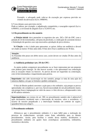 - 39 - 
Coordenadores: Marcelo T. Cometti 
Fernando F. Castellani 
Exemplo: o advogado pode valer-se da execução por expressa previsão no 
estatuto da advocacia (Lei n. 8906/94). 
b.7) nos demais casos previstos em lei. 
Pode-se indicar, por exemplo, a adjudicação compulsória, o usucapião especial (Lei n. 
6.969/81), a revisional de aluguéis (Lei n. 8.245/51) etc. 
1.1 Do procedimento no rito sumário 
a) Petição inicial: deve preencher os requisitos dos arts. 282 e 283 do CPC, com a 
juntada do rol de testemunhas, sob pena de preclusão, e a indicação do assistente técnico 
e formulação de quesitos caso seja necessária a produção de prova técnica. 
b) Citação: o réu é citado para apresentar, se quiser, defesa em audiência e deverá 
ser citado ao menos 10 dias antes dela. O Juiz deve fixar a audiência em 30 dias. 
Atenção: 
As Fazendas têm prazo em dobro nesse caso, assim devem ser citadas 20 dias antes da 
audiência. 
c) Audiência preliminar (art. 331 do CPC) 
As partes podem comparecer pessoalmente ou se fazer representar por um preposto 
com poderes para transigir. Se não houver acordo, o réu apresentará sua contestação 
e/ou as exceções rituais (se houver). As provas devem ser requeridas na contestação, 
com rol de testemunhas e requerimento para perícia. 
Importante: não cabe reconvenção no rito sumário, porque se trata de uma ação de 
natureza dúplice, em que se formula o pedido contraposto. 
O Juiz de Direito poderá converter a ação para o rito ordinário, seja porque as provas 
apresentadas são complexas e, por isso, haverá necessidade de um procedimento maior, 
seja porque houve impugnação ao valor da causa e o Juiz elevou-o, ultrapassando o teto 
de 60 salários mínimos. 
Importantíssimo: nos termos do art. 280, no procedimento sumário não é admissível 
ação declaratória incidental nem a intervenção de terceiros, salvo a assistência, o 
recurso de terceiro prejudicado e a intervenção fundada em contrato de seguro. 
(guardem bem esse artigo!). 
2. Procedimento ordinário 
Afirmou-se que o procedimento ordinário é o mais hábil para a realização do 
processo de conhecimento, servindo como fonte subsidiária para os demais 
procedimentos. Assim, para facilitar o estudo dessa matéria, dividiremos o 
procedimento ordinário em quatro fases cronológicas: postulatória, ordinatória, 
instrutória e decisória. 
 