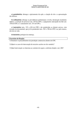 Direito Processual Civil 
RENATO MONTANS DE SÁ 
a) postulatória: abrange o ajuizamento da ação, a citação do réu e a apresentação 
- 40 - 
das defesas. 
b) ordinatória: abrange as providências preliminares: revelia, declaração incidental, 
réplica, a extinção do processo (art. 329 do CPC), o julgamento antecipado da lide (art. 
330 do CPC) e o saneamento (art. 331 do CPC); 
c) instrutória (arts. 332 a 454 do CPC): são produzidas as demais provas, com 
exceção da documental, que já foi produzida (arts. 283 e 396 do CPC) ou, pelo menos, 
deveria ter sido. 
d) decisória: prolação da sentença. 
Exercícios de fixação: 
1) Enumere os procedimentos de jurisdição contenciosa dentro do CPC. 
2) Quais os casos de intervenção de terceiros aceitos no rito sumário? 
3) Qual intervenção se relaciona ao contrato de seguro, conforme dispõe o art. 280? 
 