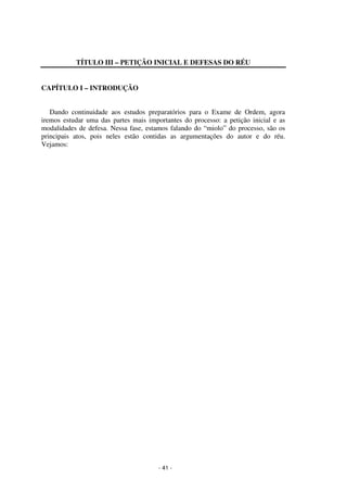 - 41 - 
Coordenadores: Marcelo T. Cometti 
Fernando F. Castellani 
TÍTULO III – PETIÇÃO INICIAL E DEFESAS DO RÉU 
CAPÍTULO I – INTRODUÇÃO 
Dando continuidade aos estudos preparatórios para o Exame de Ordem, agora 
iremos estudar uma das partes mais importantes do processo: a petição inicial e as 
modalidades de defesa. Nessa fase, estamos falando do “miolo” do processo, são os 
principais atos, pois neles estão contidas as argumentações do autor e do réu. 
Vejamos: 
 