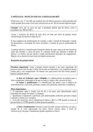 - 43 - 
Coordenadores: Marcelo T. Cometti 
Fernando F. Castellani 
CAPÍTULO II – PETIÇÃO INICIAL E DEFESAS DO RÉU 
Preleciona o art. 2.º do CPC que nenhum Juiz de Direito prestará a tutela jurisdicional 
senão quando provocado. Esta regra está prevista no art. 262 do mesmo diploma legal. 
Atenção: raros são os casos em que a jurisdição poderá agir de ofício, como o 
inventário (art. 989 do CPC). 
Assim, o exercício do direito de ação deve ser feito por meio da petição inicial 
(manifestação do interesse dispositivo). 
É uma seqüência de manifestações de vontade, a saber: vontade de demandar, vontade 
de demonstrar a veracidade dos fatos ocorridos e vontade de provar juridicidade do 
direito. 
A petição inicial é a manifestação formal do direito de ação; trata-se do ato formal do 
autor que introduz a causa em juízo. É a petição inicial que delimita o âmbito de 
defesa e os limites em que atuará o órgão jurisdicional (princípio da congruência). 
Depois, ela se desenvolve por meio de impulso processual. 
Requisitos da petição inicial 
Premissa importante: como a petição inicial constitui o ato mais importante do 
processo (pois é por ela que os fatos são levados ao Judiciário), a lei estabeleceu forma 
solene para o seu cumprimento. Os demais atos processuais não têm forma própria, 
apenas a petição inicial. 
a) Juiz ou Tribunal a que é dirigida: é o endereçamento da petição para o 
Juízo competente, lembrando-se de que se indica o órgão e não a pessoa do Juiz; 
b) nomes e qualificações: é a identificação das partes, com o objetivo de 
individualizá-las, com nome, prenome, estado civil, profissão, domicílio e residência; 
Dicas importantes: 
- É importante saber o estado civil do réu e do autor, pois determinadas ações 
dependem da citação de ambos os cônjuges. 
- Igualmente é importante a profissão, pois determinadas profissões possuem citação 
especial (o militar, por exemplo). 
- A lei não menciona, mas é indispensável indicar o RG e o CPF quando se tratar de 
pessoa física e o CNPJ quando se falar de pessoa jurídica. 
c) fatos e fundamentos: formam a causa de pedir remota e próxima, ou seja, o 
porquê de se estar ingressando em Juízo. Nosso sistema adota a teoria da 
substanciação (da qual o fundamento jurídico qualifica os fatos). 
 