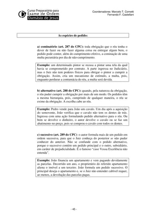 - 45 - 
Coordenadores: Marcelo T. Cometti 
Fernando F. Castellani 
As espécies de pedido: 
a) cominatório (art. 287 do CPC): toda obrigação que o réu tenha o 
dever de fazer ou não fazer alguma coisa ou entregar algum bem, o 
pedido pode conter, além do cumprimento efetivo, a cominação de uma 
multa pecuniária por dia de não-cumprimento. 
Exemplo: um determinado pintor se recusa a pintar uma tela da qual 
havia se comprometido por contrato. A parte ingressa no Judiciário, 
mas o Juiz não tem poderes físicos para obrigar o pintor a cumprir a 
obrigação. Assim, cria um mecanismo de estímulo, a multa, pois, 
enquanto perdurar a contumácia do réu, a multa será devida. 
b) alternativo (art. 288 do CPC): quando, pela natureza da obrigação, 
o réu puder cumprir a obrigação por mais de um modo. Os pedidos têm 
a mesma hierarquia, pois, cumprindo de qualquer maneira, o réu se 
exime da obrigação. A escolha cabe ao réu. 
Exemplo: Pedro vende para João um cavalo. Um dia após a aquisição 
do semovente, João verifica que o cavalo não tem os dentes de trás. 
Ingressa com uma ação formulando pedido alternativo para o réu. Ou 
bem se devolve o dinheiro, o autor devolve o cavalo ou se faz um 
abatimento no preço, pois se comprou o cavalo com todos os dentes. 
c) sucessivo (art. 289 do CPC): o autor formula mais de um pedido em 
ordem sucessiva, para que o Juiz conheça do posterior se não puder 
conhecer do anterior. Não se confunde com o pedido alternativo, 
porque o sucessivo contém um pedido principal e o outro, subsidiário, 
em caráter de prejudicialidade. É o famoso “caso Vossa Excelência não 
entenda”. 
Exemplo: João financia um apartamento e vem pagando devidamente 
as parcelas. Decorrido um ano, o proprietário do referido apartamento 
aliena o imóvel a um terceiro. João formula um pedido sucessivo. O 
principal deseja o apartamento e, se o Juiz não entender cabível requer, 
ao menos, a devolução das parcelas pagas. 
 
