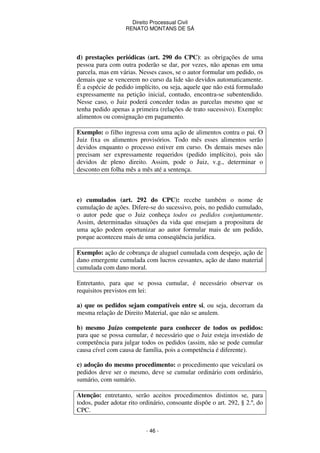 Direito Processual Civil 
RENATO MONTANS DE SÁ 
d) prestações periódicas (art. 290 do CPC): as obrigações de uma 
pessoa para com outra poderão se dar, por vezes, não apenas em uma 
parcela, mas em várias. Nesses casos, se o autor formular um pedido, os 
demais que se vencerem no curso da lide são devidos automaticamente. 
É a espécie de pedido implícito, ou seja, aquele que não está formulado 
expressamente na petição inicial, contudo, encontra-se subentendido. 
Nesse caso, o Juiz poderá conceder todas as parcelas mesmo que se 
tenha pedido apenas a primeira (relações de trato sucessivo). Exemplo: 
alimentos ou consignação em pagamento. 
Exemplo: o filho ingressa com uma ação de alimentos contra o pai. O 
Juiz fixa os alimentos provisórios. Todo mês esses alimentos serão 
devidos enquanto o processo estiver em curso. Os demais meses não 
precisam ser expressamente requeridos (pedido implícito), pois são 
devidos de pleno direito. Assim, pode o Juiz, v.g., determinar o 
desconto em folha mês a mês até a sentença. 
e) cumulados (art. 292 do CPC): recebe também o nome de 
cumulação de ações. Difere-se do sucessivo, pois, no pedido cumulado, 
o autor pede que o Juiz conheça todos os pedidos conjuntamente. 
Assim, determinadas situações da vida que ensejam a propositura de 
uma ação podem oportunizar ao autor formular mais de um pedido, 
porque aconteceu mais de uma conseqüência jurídica. 
Exemplo: ação de cobrança de aluguel cumulada com despejo, ação de 
dano emergente cumulada com lucros cessantes, ação de dano material 
cumulada com dano moral. 
Entretanto, para que se possa cumular, é necessário observar os 
requisitos previstos em lei: 
a) que os pedidos sejam compatíveis entre si, ou seja, decorram da 
mesma relação de Direito Material, que não se anulem. 
b) mesmo Juízo competente para conhecer de todos os pedidos: 
para que se possa cumular, é necessário que o Juiz esteja investido de 
competência para julgar todos os pedidos (assim, não se pode cumular 
causa cível com causa de família, pois a competência é diferente). 
c) adoção do mesmo procedimento: o procedimento que veiculará os 
pedidos deve ser o mesmo, deve se cumular ordinário com ordinário, 
sumário, com sumário. 
Atenção: entretanto, serão aceitos procedimentos distintos se, para 
todos, puder adotar rito ordinário, consoante dispõe o art. 292, § 2.º, do 
CPC. 
- 46 - 
 