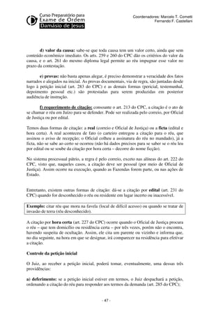 - 47 - 
Coordenadores: Marcelo T. Cometti 
Fernando F. Castellani 
d) valor da causa: sabe-se que toda causa tem um valor certo, ainda que sem 
conteúdo econômico imediato. Os arts. 259 e 260 do CPC dão os critérios do valor da 
causa, e o art. 261 do mesmo diploma legal permite ao réu impugnar esse valor no 
prazo da contestação. 
e) provas: não basta apenas alegar, é preciso demonstrar a veracidade dos fatos 
narrados e alegados na inicial. As provas documentais, via de regra, são juntadas desde 
logo à petição inicial (art. 283 do CPC) e as demais formas (pericial, testemunhal, 
depoimento pessoal etc.) são protestadas para serem produzidas em posterior 
audiência de instrução. 
f) requerimento de citação: consoante o art. 213 do CPC, a citação é o ato de 
se chamar o réu em Juízo para se defender. Pode ser realizada pelo correio, por Oficial 
de Justiça ou por edital. 
Temos duas formas de citação: a real (correio e Oficial de Justiça) ou a ficta (edital e 
hora certa). A real aconteceu de fato (o carteiro entregou a citação para o réu, que 
assinou o aviso de recepção; o Oficial colheu a assinatura do réu no mandado), já a 
ficta, não se sabe ao certo se ocorreu (não há dados precisos para se saber se o réu leu 
por edital ou se soube da citação por hora certa – decorre do nome ficção). 
No sistema processual pátrio, a regra é pelo correio, exceto nas alíneas do art. 222 do 
CPC, visto que, naqueles casos, a citação deve ser pessoal (por meio de Oficial de 
Justiça). Assim ocorre na execução, quando as Fazendas forem parte, ou nas ações de 
Estado. 
Entretanto, existem outras formas de citação: dá-se a citação por edital (art. 231 do 
CPC) quando for desconhecido o réu ou residente em lugar incerto ou inacessível. 
Exemplo: citar réu que mora na favela (local de difícil acesso) ou quando se tratar de 
invasão de terra (réu desconhecido). 
A citação por hora certa (art. 227 do CPC) ocorre quando o Oficial de Justiça procura 
o réu – que tem domicílio ou residência certa – por três vezes, porém não o encontra, 
havendo suspeita de ocultação. Assim, ele cita um parente ou vizinho e informa que, 
no dia seguinte, na hora em que se designar, irá comparecer na residência para efetivar 
a citação. 
Controle da petição inicial 
O Juiz, ao receber a petição inicial, poderá tomar, eventualmente, uma dessas três 
providências: 
a) deferimento: se a petição inicial estiver em termos, o Juiz despachará a petição, 
ordenando a citação do réu para responder aos termos da demanda (art. 285 do CPC); 
 