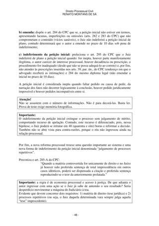Direito Processual Civil 
RENATO MONTANS DE SÁ 
b) emenda: dispõe o art. 284 do CPC que se, a petição inicial não estiver em termos, 
apresentando lacunas, imperfeições ou omissões (arts. 282 e 283 do CPC) que não 
comprometam o conteúdo (vícios sanáveis), o Juiz não indeferirá a petição inicial de 
plano, contudo determinará que o autor a emende no prazo de 10 dias sob pena de 
indeferimento; 
c) indeferimento da petição inicial: preleciona o art. 295 do CPC que o Juiz 
indeferirá de plano a petição inicial quando: for inepta, houver parte manifestamente 
ilegítima, o autor carecer de interesse processual, houver decadência ou prescrição, o 
procedimento for inadequado (desde que não se possa adequá-lo ao correto) e, por fim, 
não atender às prescrições inseridas nos arts. 39, par. ún., do CPC (endereço em que o 
advogado receberá as intimações) e 284 do mesmo diploma legal (não emendar a 
inicial no prazo de 10 dias). 
A petição inicial é considerada inepta quando faltar pedido ou causa de pedir, da 
narração dos fatos não decorrer logicamente à conclusão, houver pedido juridicamente 
impossível e houver pedidos incompatíveis entre si. 
Atenção! 
Não se assustem com o número de informações. Não é para decorá-las. Basta ler. 
Prova de teste exige memória fotográfica. 
Importante: 
O indeferimento da petição inicial extingue o processo sem julgamento de mérito, 
comportando recurso de apelação. Contudo, este recurso é diferenciado, pois, nessa 
hipótese, o Juiz poderá se retratar em 48 (quarenta e oito) horas e reformar a decisão. 
Também não se abre vista para contra-razões, porque o réu não ingressou ainda na 
relação processual. 
Por fim, a nova reforma processual trouxe uma questão importante ao sistema e uma 
nova forma de indeferimento da petição inicial denominada “julgamento de processos 
repetitivos”. 
- 48 - 
Preconiza o art. 285-A do CPC: 
“Quando a matéria controvertida for unicamente de direito e no Juízo 
já houver sido proferida sentença de total improcedência em outros 
casos idênticos, poderá ser dispensada a citação e proferida sentença 
reproduzindo-se o teor da anteriormente prolatada.” 
Importante: a regra é de economia processual e acesso à justiça. De que adianta o 
autor ingressar com uma ação se o Juiz já sabe de antemão o seu resultado? Seria 
desperdício movimentar a máquina do Judiciário à toa. 
Evidente que devem concorrer dois requisitos: 1) matéria de direito (tese jurídica) e 2) 
processos repetitivos (ou seja, o Juiz daquela determinada vara sempre julga aquela 
“tese” improcedente). 
 