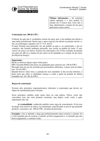 - 49 - 
Coordenadores: Marcelo T. Cometti 
Fernando F. Castellani 
Últimas informações – da sentença 
caberá apelação e o Juiz poderá se 
retratar em 5 (cinco) dias. Caso não o 
faça, determinará a citação do réu para 
apresentar contra-razões. 
Contestação (art. 300 do CPC) 
O direito de ação não é vocabulário restrito do autor, pois o réu também tem direito a 
uma tutela jurisdicional. Ocorre que o autor exercita este direito na petição inicial e o 
réu, na contestação, segundo o art. 5.º, LV, da CF. 
O autor formula uma pretensão, faz um pedido na ação e, na contestação, o réu ao 
contrário, não formula nenhuma pretensão, mas resiste ao pedido do autor. É uma 
espécie do gênero de defesa. O prazo da contestação é de 15 dias contados da juntada 
aos autos do AR (se a citação for por carta) ou do mandado (se a citação foi por meio 
de Oficial de Justiça). 
Importante: 
Há de se observar alguns regras sobre prazo: 
MP e Fazenda Pública têm prazo em quádruplo para contestar (art. 188 do CPC). 
Havendo mais de um réu assistido por procuradores diferentes, o prazo será em dobro 
(art. 191 do CPC). 
Quando houver vários réus e a juntada dos seus mandados se der em dias distintos, o 
prazo para que todos se defendam começa a contar a partir da juntada do último 
mandado (art. 241, III, do CPC). 
Regras de contestação 
Existem dois princípios importantíssimos referentes à contestação que devem ser 
objeto de entendimento para o Exame. 
Esses princípios também serão muito úteis na vida prática. Talvez vocês não 
concordem com eles num primeiro momento, mas depois vocês verão o quão 
importantes eles são. 
a) eventualidade: conhecida também como regra de concentração. O réu tem 
de alegar toda matéria de defesa, na contestação, especificando as provas que pretende 
produzir, consoante o art. 300 do CPC, sob pena de preclusão. 
Exemplo: o réu se defende e alega que preliminarmente nunca assinou o contrato. Se 
o Juiz entender que ele assinou o contrato, já houve pagamento e, se entender que não 
houve pagamento, o contrato é nulo. 
 