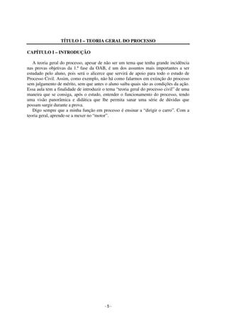 - 5 - 
Coordenadores: Marcelo T. Cometti 
Fernando F. Castellani 
TÍTULO I – TEORIA GERAL DO PROCESSO 
CAPÍTULO I – INTRODUÇÃO 
A teoria geral do processo, apesar de não ser um tema que tenha grande incidência 
nas provas objetivas da 1.ª fase da OAB, é um dos assuntos mais importantes a ser 
estudado pelo aluno, pois será o alicerce que servirá de apoio para todo o estudo de 
Processo Civil. Assim, como exemplo, não há como falarmos em extinção do processo 
sem julgamento de mérito, sem que antes o aluno saiba quais são as condições da ação. 
Essa aula tem a finalidade de introduzir o tema “teoria geral do processo civil” de uma 
maneira que se consiga, após o estudo, entender o funcionamento do processo, tendo 
uma visão panorâmica e didática que lhe permita sanar uma série de dúvidas que 
possam surgir durante a prova. 
Digo sempre que a minha função em processo é ensinar a “dirigir o carro”. Com a 
teoria geral, aprende-se a mexer no “motor”. 
 