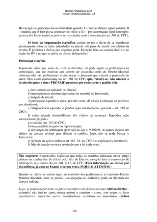 Direito Processual Civil 
RENATO MONTANS DE SÁ 
Há exceção ao princípio da eventualidade quando: I – houver direito superveniente; II 
– matéria que o Juiz possa conhecer de ofício e III – por autorização legal (exemplo: 
prescrição). Essas matérias podem ser suscitadas após a contestação (art. 303 do CPC); 
b) ônus da impugnação específica: assiste ao réu o dever de se manifestar 
precisamente sobre os fatos articulados na inicial, sob pena de incidir nos efeitos da 
revelia. É proibida a defesa por negativa geral. Exceção feita ao curador dativo e ao 
órgão do MP e no que se refere ao direito indisponível. 
- 50 - 
Preliminar e mérito 
Importante saber que, antes de o réu se defender, ele pode argüir as preliminares na 
contestação, que são matérias que devem ser discutidas antes do Direito Material 
controvertido. As preliminares visam atacar o processo que veicula a pretensão do 
autor. Elas estão enumeradas no art. 301 do CPC, que, reforce-se, não atacam o 
direito do autor e sim o PRÓPRIO processo por onde corre o pedido dele: 
a) inexistência ou nulidade de citação; 
b) incompetência absoluta (que pode ser material ou funcional); 
c) inépcia da inicial; 
d) perempção (quando o autor, por três vezes, dá ensejo à extinção do processo 
por abandono); 
e) litispendência (quando se produz ação anteriormente ajuizada – art. 219 do 
CPC); 
f) coisa julgada (imutabilidade dos efeitos da sentença. Reproduz ação 
anteriormente julgada); 
g) conexão (art. 103 do CPC); 
h) incapacidade de parte ou representação; 
i) convenção de arbitragem (previsão na Lei n. 9.307/96. As partes elegem um 
árbitro ou câmara arbitral para dirimir o conflito; logo, não se pode buscar o 
Judiciário); 
j) carência da ação (confira o art. 267, VI, do CPC e as explicações anteriores); 
l) falta de caução ou outra prestação que a lei exija o ato. 
Não esquecer: é necessário explicitar que todas as matérias indicadas nesse artigo 
podem ser conhecidas de ofício pelo Juiz de Direito, exceção feita à convenção de 
arbitragem, nos termos do art. 301, § 4.º, do CPC. (Essa informação, ao menos por 
via indireta, já caiu no Exame diversas vezes. FIQUEM ATENTOS!) 
Quando se refere ao mérito (que, ao contrário das preliminares, é o próprio Direito 
Material discutido entre as partes), sua alegação no Judiciário pode ser dividida em 
direta e indireta. 
Logo, se podem negar tanto os fatos constitutivos do direito do autor (defesa direta) – 
exemplo: não bati no carro, nunca assinei o contrato – como, sem negar os fatos 
constitutivos, impor-lhe outros modificativos, extintivos ou impeditivos (defesa 
 