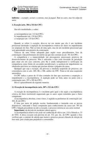 - 51 - 
Coordenadores: Marcelo T. Cometti 
Fernando F. Castellani 
indireta) – exemplo: assinei o contrato, mas já paguei. Bati no carro, mas foi culpa do 
autor. 
1. Exceção (arts. 304 a 314 do CPC) 
São três modalidades, a saber: 
a) incompetência (art. 112 do CPC); 
b) impedimento (art. 134 do CPC); 
c) suspeição (art. 135 do CPC). 
Quando se refere à exceção, deve-se ter em mente que ela é um incidente 
processual destinado à argüição da incompetência relativa do Juízo ou impedimento 
ou suspeição do Juiz. Não se trata de uma ação, mas de um incidente processual que 
será apresentado sem prejuízo da contestação. 
Trata-se de uma forma adequada para argüir esses procedimentos fora da 
contestação e das preliminares de mérito (já que não constam no art. 301 do CPC). 
A competência e a imparcialidade são pressupostos processuais positivos de 
desenvolvimento do processo. Não é suficiente o Juiz estar investido de jurisdição 
para atuar em um caso concreto, pois lhe é ainda indispensável à verificação da 
competência como limite do seu poder jurisdicional e a ausência de impedimento ou 
obstáculos previstos no sistema que possam afastar o julgador da causa. 
Qualquer que seja a exceção, ela provoca a imediata suspensão do processo, em 
consonância com os arts. 265, III, e 306, ambos do CPC. Trata-se de uma suspensão 
automática. 
O CPC indica o prazo de 15 dias contados do fato que ocasionou a suspeição, o 
impedimento e a incompetência. A argüição pode ser feita antes ou junto com a 
contestação (arts. 297 e 305 do CPC). 
Dá-se o procedimento da seguinte maneira: 
1.1 Exceção de incompetência (arts. 307 e 311 do CPC) 
A exceção de incompetência é o incidente pelo qual o réu argúi a incompetência 
relativa do Juízo (territorial) requerendo que os autos sejam remetidos para o Juízo 
competente. 
A incompetência absoluta, como vimos, é argüida na preliminar de contestação (art. 
301, II, do CPC). 
É feita por meio de petição escrita, fundamentada e instruída com as provas 
disponíveis, indicando o Juízo competente para conhecimento da causa (art. 307 do 
CPC). Julgada procedente ou não a exceção, o processo retorna ao seu curso normal. 
Importante: da decisão do incidente caberá agravo. 
A incompetência relativa não pode ser conhecida de ofício (art. 114 e Súmula n. 33 
do STJ). A única exceção está prevista no art. 112, par. ún., do CPC: quando o Juiz 
verificar que o contrato de adesão que instrui o processo possui cláusula de eleição de 
foro nula, pois criada para prejudicar o consumidor. 
 