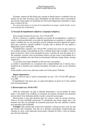 Direito Processual Civil 
RENATO MONTANS DE SÁ 
Exemplo: empresa de São Paulo que contrata no Brasil inteiro e estabelece foro de 
eleição em sua sede. Eventuais ações distribuídas em São Paulo contra consumidores 
que moram longe podem ser declinadas de ofício pelo Magistrado remetendo os autos 
para a comarca do réu. 
Se a parte não opuser a exceção de incompetência no tempo e modo devido, ocorre 
- 52 - 
a prorrogação da competência. 
1.2 Exceção de impedimento (objetiva) e suspeição (subjetiva) 
Essa exceção está prevista nos arts. 312 e 314 do CPC. 
Há de se observar o seguinte: enquanto na exceção de incompetência o objetivo é 
afastar o órgão jurisdicional, na exceção de impedimento ou suspeição é o próprio Juiz 
quem é afastado por ser, em princípio, parcial, podendo favorecer alguma das partes, 
tanto que o processo, quando acolhida a exceção, não se desloca de vara, apenas o 
Magistrado é que é substituído. 
O impedimento, segundo o art. 134 do CPC, acontece nos casos em que a prova se 
faz de plano, porque a parcialidade do Juiz é inferida desde logo (exemplo: o Juiz foi 
parte no processo, atuou como advogado da causa, é parente de uma das partes etc.). 
Na suspeição, ocorrem casos de presunção relativa em que existe a necessidade de se 
provar a parcialidade, pois não há prova documental suficiente (amigo íntimo, inimigo 
capital etc.). 
As exceções são sempre dirigidas ao Juiz da causa, que poderá: 
a) acolher o impedimento ou a suspeição (não a imparcialidade em si mesma, mas a 
iminência de se prolatar uma sentença maculada), enviando os autos ao seu substituto 
legal; 
b) não acolhe e, nesse caso, dará suas razões em 10 dias para o Tribunal. 
Regras importantes: 
- Há de se observar que os motivos enumerados nos arts. 134 e 135 do CPC aplicam-se 
ao MP. 
- O impedimento é tão grave que, se a parte não depuser no prazo de 15 dias, poderá 
fazê-lo posteriormente. 
2. Reconvenção (art. 315 do CPC) 
Além da contestação, da qual se defende diretamente o réu do pedido do autor, 
pode, e sem perder essa condição, no momento da resposta, formular uma pretensão 
em face deste. Esse fenômeno jurídico recebe o nome de reconvenção. 
Reconvenção é uma ação proposta pelo réu contra o autor no mesmo processo. 
Trata-se de uma faculdade processual. É considerado um contra ataque que o réu 
formula com base no princípio da economia processual. Ela não substitui a defesa, 
pois apresenta outra finalidade. 
Exemplo: João propõe ação contra José cobrando a entrega de duas sacas de café 
que haviam sido avençadas. José não só se defende (contestação) comprovando que 
entregou as sacas, como apresenta reconvenção cobrando de João o valor da entrega, 
pois não fora efetivada. 
 