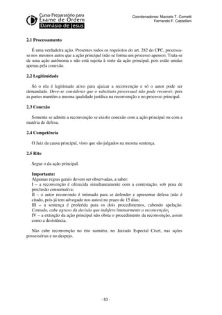 - 53 - 
Coordenadores: Marcelo T. Cometti 
Fernando F. Castellani 
2.1 Processamento 
É uma verdadeira ação. Presentes todos os requisitos do art. 282 do CPC, processa-se 
nos mesmos autos que a ação principal (não se forma um processo apenso). Trata-se 
de uma ação autônoma e não está sujeita à sorte da ação principal, pois estão unidas 
apenas pela conexão. 
2.2 Legitimidade 
Só o réu é legitimado ativo para ajuizar a reconvenção e só o autor pode ser 
demandado. Deve-se considerar que o substituto processual não pode reconvir, pois 
as partes mantêm a mesma qualidade jurídica na reconvenção e no processo principal. 
2.3 Conexão 
Somente se admite a reconvenção se existir conexão com a ação principal ou com a 
matéria de defesa. 
2.4 Competência 
O Juiz da causa principal, visto que são julgados na mesma sentença. 
2.5 Rito 
Segue o da ação principal. 
Importante: 
Algumas regras gerais devem ser observadas, a saber: 
I – a reconvenção é oferecida simultaneamente com a contestação, sob pena de 
preclusão consumativa; 
II – o autor reconvindo é intimado para se defender e apresentar defesa (não é 
citado, pois já tem advogado nos autos) no prazo de 15 dias; 
III – a sentença é proferida para os dois procedimentos, cabendo apelação. 
Contudo, cabe agravo da decisão que indefere liminarmente a reconvenção; 
IV – a extinção da ação principal não obsta o procedimento da reconvenção, assim 
como a desistência. 
Não cabe reconvenção no rito sumário, no Juizado Especial Cível, nas ações 
possessórias e no despejo. 
 