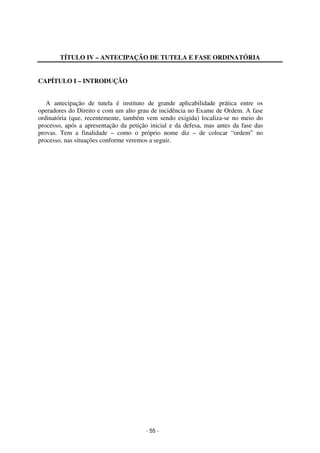 - 55 - 
Coordenadores: Marcelo T. Cometti 
Fernando F. Castellani 
TÍTULO IV – ANTECIPAÇÃO DE TUTELA E FASE ORDINATÓRIA 
CAPÍTULO I – INTRODUÇÃO 
A antecipação de tutela é instituto de grande aplicabilidade prática entre os 
operadores do Direito e com um alto grau de incidência no Exame de Ordem. A fase 
ordinatória (que, recentemente, também vem sendo exigida) localiza-se no meio do 
processo, após a apresentação da petição inicial e da defesa, mas antes da fase das 
provas. Tem a finalidade – como o próprio nome diz – de colocar “ordem” no 
processo, nas situações conforme veremos a seguir. 
 