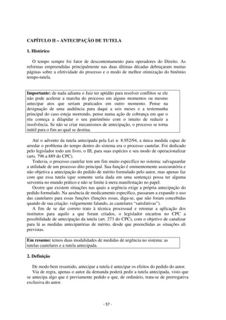 - 57 - 
Coordenadores: Marcelo T. Cometti 
Fernando F. Castellani 
CAPÍTULO II – ANTECIPAÇÃO DE TUTELA 
1. Histórico 
O tempo sempre foi fator de descontentamento para operadores do Direito. As 
reformas empreendidas principalmente nas duas últimas décadas debruçaram muitas 
páginas sobre a efetividade do processo e o modo de melhor otimização do binômio 
tempo-tutela. 
Importante: de nada adianta o Juiz ter aptidão para resolver conflitos se ele 
não pode acelerar a marcha do processo em alguns momentos ou mesmo 
antecipar atos que seriam praticados em outro momento. Pense na 
designação de uma audiência para daqui a seis meses e a testemunha 
principal do caso esteja morrendo, pense numa ação de cobrança em que o 
réu começa a dilapidar o seu patrimônio com o intuito de reduzir a 
insolvência. Se não se criar mecanismos de antecipação, o processo se torna 
inútil para o fim ao qual se destina. 
Até o advento da tutela antecipada pela Lei n. 8.952/94, a única medida capaz de 
arredar o problema do tempo dentro do sistema era o processo cautelar. Foi dedicado 
pelo legislador todo um livro, o III, para suas espécies e seu modo de operacionalizar 
(arts. 796 a 889 do CPC). 
Todavia, o processo cautelar tem um fim muito específico no sistema: salvaguardar 
a utilidade de um processo dito principal. Sua função é eminentemente assecuratória e 
não objetiva a antecipação do pedido de mérito formulado pelo autor, mas apenas faz 
com que essa tutela (que somente seria dada em uma sentença) possa ter alguma 
serventia no mundo prático e não se limite à mera manifestação no papel. 
Ocorre que existem situações nas quais a urgência exige a própria antecipação do 
pedido formulado. Na ausência de medicamento específico, passaram a expandir o uso 
das cautelares para essas funções (funções essas, diga-se, que não foram concebidas 
quando de sua criação: vulgarmente falando, as cautelares “satisfativas”). 
A fim de se dar correto trato à técnica processual e retomar a aplicação dos 
institutos para aquilo a que foram criados, o legislador encartou no CPC a 
possibilidade de antecipação da tutela (art. 273 do CPC), com o objetivo de canalizar 
para lá as medidas antecipatórias de mérito, desde que preenchidas as situações ali 
previstas. 
Em resumo: temos duas modalidades de medidas de urgência no sistema: as 
tutelas cautelares e a tutela antecipada. 
2. Definição 
De modo bem resumido, antecipar a tutela é antecipar os efeitos do pedido do autor. 
Via de regra, apenas o autor da demanda poderá pedir a tutela antecipada, visto que 
se antecipa algo que é previamente pedido e que, de ordinário, trata-se de prerrogativa 
exclusiva do autor. 
 