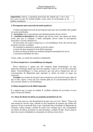 Direito Processual Civil 
RENATO MONTANS DE SÁ 
Importante: todavia, a legislação processual não impede que o réu o faça 
nos casos em que ele formule pedido, assim como na reconvenção ou no 
pedido contraposto. 
3. Pressupostos para concessão da tutela (positivos) 
A tutela antecipada necessita de pressupostos para que seja concedida. Eles podem 
ser assim classificados: 
1 – necessários (são os pressupostos que obrigatoriamente devem existir); 
2 – cumulativos-alternativos (são aqueles que devem existir, mas apenas um deles; 
assim, para que se configure a tutela antecipada, devem conter os pressupostos 
necessários e um dos alternativos). 
Os necessários são a prova inequívoca e a verossimilhança. Esses dois devem estar 
- 58 - 
presentes em todos os pedidos. 
Os cumulativos-alternativos podem ser de três ordens: 
a) receio de dano irreparável ou de difícil reparação; 
b) abuso do direito de defesa ou manifesto propósito protelatório do réu ou 
c) incontroversibilidade dos fatos. 
Vamos, então, ao estudo dos institutos isoladamente: 
3.1 Prova inequívoca e verossimilhança da alegação 
Prova inequívoca é aquela que não comporta dupla interpretação, ou seja, 
representa claramente aquilo que seu texto reproduz. A prova A é A, B é B e assim por 
diante. Verossimilhança é a força persuasiva que esta prova (inequívoca) tem no 
convencimento do Magistrado para antecipar os efeitos da tutela ou negar sua 
concessão. 
Exemplo: um contrato de locação é prova inequívoca, pois basta lê-lo para saber do 
que se trata. Agora, a força que esse contrato pode ter no convencimento do Juiz no 
caso concreto chama-se verossimilhança. 
3.2 Dano irreparável ou de difícil reparação 
É a urgência que se requer da medida. É vocábulo sinônimo do periculum in mora 
(para o Exame de Ordem). 
3.3. Abuso do direito de defesa ou propósito protelatório do réu 
A lei, mais uma vez, não dá parâmetros do que vem a ser esse “abuso”. Trata-se de 
uma norma de conceito vago, cabendo ao Juiz interpretar da maneira que melhor lhe 
aprouver. O que se pretende dizer é que o legislador deu a faculdade ao Magistrado de 
conceder a tutela (sempre a pedido do autor) caso verifique que o réu, extrapolando 
seu direito de defesa, postergue ou tente postergar a solução da lide. Assim, pode-se 
dizer dos recursos infundados ou claramente em afronta a texto de lei. 
 