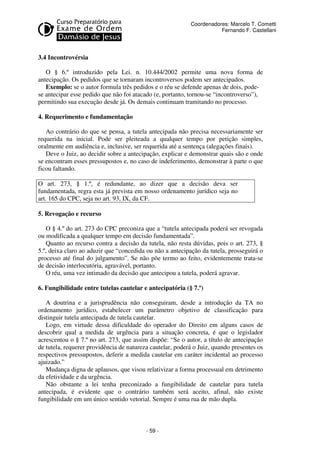 - 59 - 
Coordenadores: Marcelo T. Cometti 
Fernando F. Castellani 
3.4 Incontrovérsia 
O § 6.º introduzido pela Lei. n. 10.444/2002 permite uma nova forma de 
antecipação. Os pedidos que se tornaram incontroversos podem ser antecipados. 
Exemplo: se o autor formula três pedidos e o réu se defende apenas de dois, pode-se 
antecipar esse pedido que não foi atacado (e, portanto, tornou-se “incontroverso”), 
permitindo sua execução desde já. Os demais continuam tramitando no processo. 
4. Requerimento e fundamentação 
Ao contrário do que se pensa, a tutela antecipada não precisa necessariamente ser 
requerida na inicial. Pode ser pleiteada a qualquer tempo por petição simples, 
oralmente em audiência e, inclusive, ser requerida até a sentença (alegações finais). 
Deve o Juiz, ao decidir sobre a antecipação, explicar e demonstrar quais são e onde 
se encontram esses pressupostos e, no caso de indeferimento, demonstrar à parte o que 
ficou faltando. 
O art. 273, § 1.º, é redundante, ao dizer que a decisão deva ser 
fundamentada, regra esta já prevista em nosso ordenamento jurídico seja no 
art. 165 do CPC, seja no art. 93, IX, da CF. 
5. Revogação e recurso 
O § 4.º do art. 273 do CPC preconiza que a “tutela antecipada poderá ser revogada 
ou modificada a qualquer tempo em decisão fundamentada”. 
Quanto ao recurso contra a decisão da tutela, não resta dúvidas, pois o art. 273, § 
5.º, deixa claro ao aduzir que “concedida ou não a antecipação da tutela, prosseguirá o 
processo até final do julgamento”. Se não põe termo ao feito, evidentemente trata-se 
de decisão interlocutória, agravável, portanto. 
O réu, uma vez intimado da decisão que antecipou a tutela, poderá agravar. 
6. Fungibilidade entre tutelas cautelar e antecipatória (§ 7.º) 
A doutrina e a jurisprudência não conseguiram, desde a introdução da TA no 
ordenamento jurídico, estabelecer um parâmetro objetivo de classificação para 
distinguir tutela antecipada de tutela cautelar. 
Logo, em virtude dessa dificuldade do operador do Direito em alguns casos de 
descobrir qual a medida de urgência para a situação concreta, é que o legislador 
acrescentou o § 7.º no art. 273, que assim dispõe: “Se o autor, a título de antecipação 
de tutela, requerer providência de natureza cautelar, poderá o Juiz, quando presentes os 
respectivos pressupostos, deferir a medida cautelar em caráter incidental ao processo 
ajuizado.” 
Mudança digna de aplausos, que visou relativizar a forma processual em detrimento 
da efetividade e da urgência. 
Não obstante a lei tenha preconizado a fungibilidade de cautelar para tutela 
antecipada, é evidente que o contrário também será aceito, afinal, não existe 
fungibilidade em um único sentido vetorial. Sempre é uma rua de mão dupla. 
 