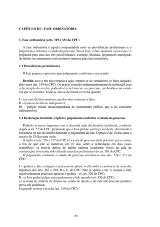 - 61 - 
Coordenadores: Marcelo T. Cometti 
Fernando F. Castellani 
CAPÍTULO III – FASE ORDINATÓRIA 
1. Fase ordinatória (arts. 319 e 331 do CPC) 
A fase ordinatória é aquela compreendida entre as providências preliminares e o 
julgamento conforme o estado do processo. Nessa fase, o Juiz analisará o processo e o 
preparará para uma das três possibilidades: extinção imediata, julgamento antecipado 
de mérito ou saneamento com posterior remessa para fase instrutória. 
1.1 Providências preliminares 
O Juiz prepara o processo para julgamento, conforme o seu estado. 
Revelia: caso o réu não conteste a ação, reputar-se-ão verdadeiros os fatos alegados 
pelo autor (art. 319 do CPC). Os prazos correrão independentemente de intimação com 
a decretação da revelia, podendo o revel intervir no processo, recebendo-o no estado 
em que se encontra. Todavia, não se decretará a revelia quando: 
I – em caso de litisconsórcio, um dos réus contestar o feito; 
II – tratar-se de direito indisponível; 
III – petição inicial desacompanhada de instrumento público que a lei considere 
indispensável. 
1.2 Declaração incidente, réplica e julgamento conforme o estado do processo 
Poderão as partes ingressar com a chamada ação declaratória incidental, conforme 
dispõe o art. 5.º do CPC, pleiteando que o Juiz prolate sentença incidente, declarando a 
existência ou não do direito depender o julgamento da lide. O prazo é de 10 dias para o 
autor e de 15 dias para o réu. 
A réplica (arts. 326 e 327 do CPC) é a vista do processo dada pelo Juiz para o autor, 
a fim de que este se manifeste em 10 dias sobre a contestação em dois casos 
específicos: se houver defesa de mérito indireta (conforme vimos na aula de 
contestação) e/ou tenha sido aduzida uma das preliminares do art. 301 do CPC. 
O julgamento conforme o estado do processo encontra-se nos arts. 329 e 331 do 
CPC: 
I – poderá o Juiz extinguir o processo de plano, verificando a existência de uma das 
hipóteses dos arts. 267 e 269, II a V, do CPC. Não se aplica o inc. I, porque o Juiz 
necessariamente precisará apreciar o pedido – cf. art. 329 do CPC; 
II – o Juiz poderá julgar antecipadamente a lide quando (art. 330 do CPC): 
a) se tratar de matéria de direito ou, sendo de direito e de fato não precisar produzir 
prova em audiência; 
b) quando ocorrer a revelia (art. 319 do CPC). 
 
