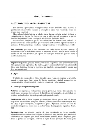 - 63 - 
Coordenadores: Marcelo T. Cometti 
Fernando F. Castellani 
TÍTULO V – PROVAS 
CAPÍTULO I – TEORIA GERAL DAS PROVAS 
Para declarar a procedência ou improcedência de uma demanda, o Juiz examina a 
questão sob dois aspectos: o direito (a aplicação da lei no caso concreto) e o fato (o 
próprio caso concreto). 
Mas, pela própria inércia da jurisdição, que é da sua essência, ao Juiz já basta o 
conhecimento do direito. Os fatos sobre qual a lei irá decidir competem às partes 
trazerem ao processo. Essa é a obrigação, via de regra, do autor e do réu. 
No raciocínio silogístico que o Juiz desenvolve ao proferir uma sentença, a 
premissa maior é a norma jurídica, que requer uma dada conduta, a premissa menor é 
a situação de fato concreto e a conclusão é a improcedência ou procedência do pedido. 
Em conclusão: para que o Juiz interprete um dado direito no caso concreto, é 
necessário trazer ao seu conhecimento as situações de fato, pois de nada adianta o 
direito ser, em tese, favorável, se a parte não consegue demonstrar que está sobre a 
incidência da norma. 
Importante: portanto, prova é o meio pelo qual o Magistrado toma conhecimento dos 
fatos que embasam a pretensão das partes. A prova tem um objeto (provar determinado 
fato), uma finalidade (formar a convicção de alguém) e um destinatário (aquele que 
deve ser convencido). 
1. Objeto 
O objeto das provas são os fatos. Exceção a essa regra está inserida no art. 337, 
quando a parte deve fazer prova de direito municipal, estadual, estrangeiro ou 
consuetudinário, a fim de se aferir existência, conteúdo e vigência destes. 
1.1 Fatos que independem de prova 
Notórios: são aqueles de conhecimento geral e, por isso, a prova é desnecessária ou 
inútil (datas históricas, impeachment do Presidente, por exemplo). A notoriedade se 
restringe ao local onde o fato será provado e não em todo o país. 
Confessados: são os fatos alegados por uma parte (desde que se trate de direito 
disponível) e confessados pela parte contrária, como ocorre com a confissão (art. 348 
do CPC) e, por conseguinte, independe de prova. Aplica-se também ao caso da 
confissão ficta prevista como ônus na inobservância da impugnação específica do art. 
302. 
Incontroversos: na verdade, trata-se de uma reprodução do inciso anterior. 
Incontroversos são aqueles sobre os quais as partes não mais discutem, pois não houve 
contra-fatos aos alegados pelo autor, não havendo, portanto, fatos a se provar, pois 
deles as partes não divergem. Todavia, a regra da não produção de provas pela 
 