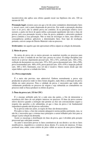Direito Processual Civil 
RENATO MONTANS DE SÁ 
incontrovérsia não aplica seus efeitos quando recair nas hipóteses dos arts. 320 ou 
mesmo do 302. 
Presunção legal: existem casos em que a lei dá como verdadeiros determinados fatos 
e, nesses casos, está a parte dispensada de prová-los. Em sendo a presunção absoluta 
(iure et de jure), não se admite prova em contrário. Já na presunção relativa (iuris 
tantum), a parte em favor de quem milita a presunção igualmente não tem o ônus de 
provar, pois essa presunção inverte o ônus da prova, podendo o adversário produzir 
prova contrária a essa presunção. Não se trata de investigar os fatos, mas definir as 
conseqüências jurídicas aplicáveis a determinados fatos. Esse tipo de resolução, 
portanto, está no campo do Direito Material e não no processo. 
Irrelevantes: são aqueles que não apresentam reflexo algum na solução da demanda. 
- 64 - 
2. Meios de prova 
Os meios de prova são os meios pessoais ou materiais trazidos ao processo para 
revelar ao Juiz a verdade de um fato (ato, pessoa ou coisa). O código disciplina sete 
meios de se provar: depoimento pessoal (arts. 342 a 347), confissão (arts. 348 a 354), 
exibição de documentos ou coisa (arts. 355 a 363), prova documental (arts. 364 a 399), 
prova testemunhal (arts. 400 a 419), prova pericial (arts. 420 a 439) e inspeção judicial 
(arts. 440 a 443). Entretanto, esse rol não é taxativo. Outros meios desde que não 
sejam hábeis a provar a verdade dos fatos. 
2.1. Prova emprestada 
É o meio não previsto, mas admissível. Embora normalmente a prova seja 
produzida no processo onde os fatos foram alegados, nada obsta a utilização de prova 
obtida em outro processo. Para a validade da prova, é necessário que tenha sido 
validamente produzida no processo de origem e seja submetida ao contraditório no 
processo onde se busca produzir os efeitos da prova. 
3. Ônus da prova (art. 333 do CPC) 
É o encargo atribuído pela lei a cada uma das partes, a fim de demonstrar a 
ocorrência dos fatos do seu próprio interesse no processo. O ônus da prova assume 
relevo decisivo quando a instrução não permite ao Juiz um convencimento seguro a 
respeito das questões a ele submetidas, já que o ônus da prova é de fundamental 
importância quando não há provas suficientes. 
Se as provas estão nos autos, as regras do ônus são desnecessárias. 
Provados os fatos, o Juiz tão-somente adequará à norma jurídica pertinente, mas, se 
não há, é necessário que o sistema trace princípios a serem trilhados pelo Juiz para se 
chegar à justa solução da demanda. 
Assim se encarrega a distribuição do ônus da prova, que é dividido pela posição 
processual que cada parte assume. 
Ao autor é necessário provar os fatos constitutivos de seu direito e ao réu os fatos 
modificativos, impeditivos e extintivos desse direito. É a teoria do interesse. O ônus 
probandi atua, então, como critério de juízo válido ao acesso de uma prova faltante. 
 