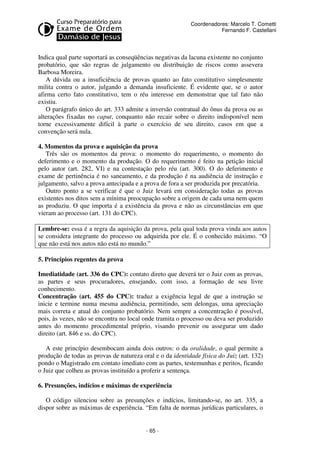 - 65 - 
Coordenadores: Marcelo T. Cometti 
Fernando F. Castellani 
Indica qual parte suportará as conseqüências negativas da lacuna existente no conjunto 
probatório, que são regras de julgamento ou distribuição de riscos como assevera 
Barbosa Moreira. 
A dúvida ou a insuficiência de provas quanto ao fato constitutivo simplesmente 
milita contra o autor, julgando a demanda insuficiente. É evidente que, se o autor 
afirma certo fato constitutivo, tem o réu interesse em demonstrar que tal fato não 
existiu. 
O parágrafo único do art. 333 admite a inversão contratual do ônus da prova ou as 
alterações fixadas no caput, conquanto não recair sobre o direito indisponível nem 
torne excessivamente difícil à parte o exercício de seu direito, casos em que a 
convenção será nula. 
4. Momentos da prova e aquisição da prova 
Três são os momentos da prova: o momento do requerimento, o momento do 
deferimento e o momento da produção. O do requerimento é feito na petição inicial 
pelo autor (art. 282, VI) e na contestação pelo réu (art. 300). O do deferimento e 
exame de pertinência é no saneamento, e da produção é na audiência de instrução e 
julgamento, salvo a prova antecipada e a prova de fora a ser produzida por precatória. 
Outro ponto a se verificar é que o Juiz levará em consideração todas as provas 
existentes nos ditos sem a mínima preocupação sobre a origem de cada uma nem quem 
as produziu. O que importa é a existência da prova e não as circunstâncias em que 
vieram ao processo (art. 131 do CPC). 
Lembre-se: essa é a regra da aquisição da prova, pela qual toda prova vinda aos autos 
se considera integrante do processo ou adquirida por ele. É o conhecido máximo. “O 
que não está nos autos não está no mundo.” 
5. Princípios regentes da prova 
Imediatidade (art. 336 do CPC): contato direto que deverá ter o Juiz com as provas, 
as partes e seus procuradores, ensejando, com isso, a formação de seu livre 
conhecimento. 
Concentração (art. 455 do CPC): traduz a exigência legal de que a instrução se 
inicie e termine numa mesma audiência, permitindo, sem delongas, uma apreciação 
mais correta e atual do conjunto probatório. Nem sempre a concentração é possível, 
pois, às vezes, não se encontra no local onde tramita o processo ou deva ser produzido 
antes do momento procedimental próprio, visando prevenir ou assegurar um dado 
direito (art. 846 e ss. do CPC). 
A este princípio desembocam ainda dois outros: o da oralidade, o qual permite a 
produção de todas as provas de natureza oral e o da identidade física do Juiz (art. 132) 
pondo o Magistrado em contato imediato com as partes, testemunhas e peritos, ficando 
o Juiz que colheu as provas instituído a proferir a sentença. 
6. Presunções, indícios e máximas de experiência 
O código silenciou sobre as presunções e indícios, limitando-se, no art. 335, a 
dispor sobre as máximas de experiência. “Em falta de normas jurídicas particulares, o 
 