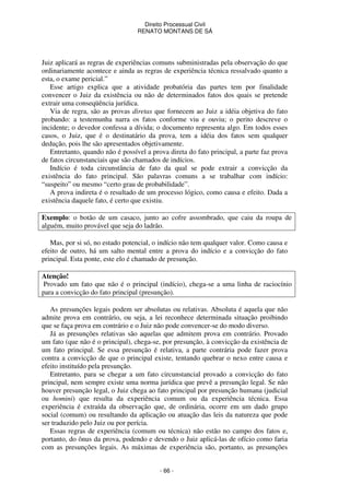 Direito Processual Civil 
RENATO MONTANS DE SÁ 
Juiz aplicará as regras de experiências comuns subministradas pela observação do que 
ordinariamente acontece e ainda as regras de experiência técnica ressalvado quanto a 
esta, o exame pericial.” 
Esse artigo explica que a atividade probatória das partes tem por finalidade 
convencer o Juiz da existência ou não de determinados fatos dos quais se pretende 
extrair uma conseqüência jurídica. 
Via de regra, são as provas diretas que fornecem ao Juiz a idéia objetiva do fato 
probando: a testemunha narra os fatos conforme viu e ouviu; o perito descreve o 
incidente; o devedor confessa a dívida; o documento representa algo. Em todos esses 
casos, o Juiz, que é o destinatário da prova, tem a idéia dos fatos sem qualquer 
dedução, pois lhe são apresentados objetivamente. 
Entretanto, quando não é possível a prova direta do fato principal, a parte faz prova 
de fatos circunstanciais que são chamados de indícios. 
Indício é toda circunstância de fato da qual se pode extrair a convicção da 
existência do fato principal. São palavras comuns a se trabalhar com indício: 
“suspeito” ou mesmo “certo grau de probabilidade”. 
A prova indireta é o resultado de um processo lógico, como causa e efeito. Dada a 
existência daquele fato, é certo que existiu. 
Exemplo: o botão de um casaco, junto ao cofre assombrado, que caiu da roupa de 
alguém, muito provável que seja do ladrão. 
Mas, por si só, no estado potencial, o indício não tem qualquer valor. Como causa e 
efeito de outro, há um salto mental entre a prova do indício e a convicção do fato 
principal. Esta ponte, este elo é chamado de presunção. 
Atenção! 
Provado um fato que não é o principal (indício), chega-se a uma linha de raciocínio 
para a convicção do fato principal (presunção). 
As presunções legais podem ser absolutas ou relativas. Absoluta é aquela que não 
admite prova em contrário, ou seja, a lei reconhece determinada situação proibindo 
que se faça prova em contrário e o Juiz não pode convencer-se do modo diverso. 
Já as presunções relativas são aquelas que admitem prova em contrário. Provado 
um fato (que não é o principal), chega-se, por presunção, à convicção da existência de 
um fato principal. Se essa presunção é relativa, a parte contrária pode fazer prova 
contra a convicção de que o principal existe, tentando quebrar o nexo entre causa e 
efeito instituído pela presunção. 
Entretanto, para se chegar a um fato circunstancial provado a convicção do fato 
principal, nem sempre existe uma norma jurídica que prevê a presunção legal. Se não 
houver presunção legal, o Juiz chega ao fato principal por presunção humana (judicial 
ou homini) que resulta da experiência comum ou da experiência técnica. Essa 
experiência é extraída da observação que, de ordinária, ocorre em um dado grupo 
social (comum) ou resultando da aplicação ou atuação das leis da natureza que pode 
ser traduzido pelo Juiz ou por perícia. 
Essas regras de experiência (comum ou técnica) não estão no campo dos fatos e, 
portanto, do ônus da prova, podendo e devendo o Juiz aplicá-las de ofício como faria 
com as presunções legais. As máximas de experiência são, portanto, as presunções 
- 66 - 
 