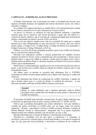 - 7 - 
Coordenadores: Marcelo T. Cometti 
Fernando F. Castellani 
CAPÍTULO II – JURISDIÇÃO, AÇÃO E PROCESSO 
O Estado, efetivamente, não se preocupa com todas as atividades das pessoas, pois 
algumas atividades humanas são reguladas por normas meramente sociais, tais como a 
amizade e a religião. 
Se a relação tiver alguma relevância no mundo fático e for normatizada pela vontade 
da lei, todavia, caracteriza-se aí o que chamamos de relação jurídica. 
Ao prever, in abstrato, as situações da vida que podemos enfrentar, o legislador 
instituiu quais são os interesses que devem prevalecer e quais não; daí infere-se o 
conceito de direito subjetivo, que é a posição de vantagem protegida pelo ordenamento 
jurídico, autorizando seu titular a invocar a LEI a seu favor. 
Têm as leis por objetivo regular nossa vida em sociedade, de modo que a conduta 
humana deve estar fundamentada no que está previsto nas normas. Por esse motivo 
foram criados o Código Civil, o Código Penal, o Código de Defesa do Consumidor, o 
Código Comercial, o Código Tributário, a CLT etc. 
Todavia, se as leis não forem cumpridas na prática, gera-se um conflito de interesses 
que se convencionou chamar de lide. 
Havendo esse indesejável conflito, o sistema proporciona aos cidadãos diversas 
maneiras de dirimi-lo. Existe, assim, a autotutela que seria considerada a “justiça com as 
próprias mãos” e, apesar de vedada no sistema, é ainda aceita em alguns casos, como a 
legítima defesa no Direito Penal e o desforço imediato no Direito Civil (exercer a defesa 
contra a posse imediatamente). 
Outra forma é a autocomposição, quando ocorre um acordo fora do processo entre as 
partes, o que de fato seria a melhor forma de solução de conflitos; todavia, não é o que 
normalmente ocorre. 
Em alguns casos, as pessoas se socorrem pela arbitragem (Lei n. 9.307/96), 
nomeando um árbitro ou uma câmara arbitral com o objetivo de solucionar o conflito de 
interesses. 
A mais importante das formas de composição de conflito, entretanto, é aquela em 
que o Estado chama para si a tarefa de dirimir os conflitos de interesses. A esta 
relevante atividade conferida ao Poder Público chama-se jurisdição. 
Atenção! 
Dentre as várias definições que a doutrina apresenta, pode-se definir 
jurisdição como o poder-dever do Estado em fazer justiça e solucionar um 
conflito de interesses. 
É um poder concebido pelo princípio constitucional, do qual o Poder Judiciário não 
excluirá de sua apreciação lesão ou grave ameaça a direito (art. 5.º, XXXV, da CF). 
Sabe-se que a jurisdição desempenha um caráter substitutivo, visto que substitui a 
vontade das partes envolvidas no conflito para, em seu lugar, surgir um terceiro 
imparcial – o Estado – cuja função é resolver o conflito existente. Portanto, a relação de 
Direito Material viciada se “processualiza”, integrando não só as partes originárias 
daquela relação mas também somando a ela um terceiro, ou seja, o Juiz. 
Questão importante para o Exame de Ordem é a classificação da jurisdição. 
Classifica-se a jurisdição civil em dois tipos: a contenciosa e a voluntária. A 
jurisdição contenciosa é a função típica exercida pelo Estado e é essa que foi tratada até 
aqui, ou seja, para que exista jurisdição, é necessária a existência de um conflito de 
 