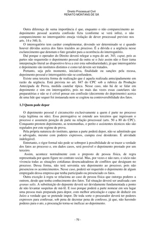Direito Processual Civil 
RENATO MONTANS DE SÁ 
Outra diferença de suma importância é que, enquanto o não comparecimento ao 
depoimento pessoal acarreta confissão ficta (conforme se verá infra), o não 
comparecimento no interrogatório enseja violação de dever processual previsto nos 
arts. 14 e 340, I). 
O interrogatório tem caráter complementar, devendo ser determinado se e quando 
houver dúvidas acerca dos fatos trazidos ao processo. É a dúvida e a urgência nesse 
esclarecimento que denotam o fato gerador para a ocorrência do interrogatório. 
Daí porque o operador do Direito deverá relegar a regra do art. 343, caput, pois as 
partes não requererão o depoimento pessoal da outra se o Juiz assim não o fizer (uma 
interpretação literal ao dispositivo leva a crer esta subsidiariedade), já que interrogatório 
e depoimento são institutos distintos e como tal devem ser tratados. 
Portanto, seja pelo momento, iniciativa, finalidade ou sanções pela recusa, 
depoimento pessoal e interrogatório não se confundem. 
Existe uma terceira forma de realização que é aquela realizada antecipadamente em 
razão da urgência. Está prevista no art. 847 do CPC sob a rubrica da Produção 
Antecipada de Prova, medida cautelar típica. Nesse caso, não há de se falar em 
depoimento e sim em interrogatório, pois no mais das vezes essas cautelares são 
preparatórias e não se é crível pensar em confissão (decorrente do depoimento) acerca 
de uma lide que sequer foi instaurada nem se cogitou na controversibilidade dos fatos. 
- 70 - 
1.3 Quem pode depor 
O depoimento pessoal é circunscrito exclusivamente a quem é parte no processo 
(seja legítima ou não). Essa prerrogativa se estende aos terceiros que ingressam o 
processo e assumem posição de parte na relação processual (arts. 50 a 80 do CPC). 
Conquanto prestem depoimento, as testemunhas, o perito e assistentes técnicos não são 
regulados por este regime de prova. 
Pela própria natureza do instituto, apenas a parte poderá depor, não se admitindo que 
o advogado, mesmo com poderes expressos, cumpra esse desiderato. É atividade 
indelegável. 
Entretanto, o rigor formal não pode se sobrepor à possibilidade de se trazer a verdade 
dos fatos ao processo e, em dados casos, será possível o depoimento prestado por um 
terceiro. 
Assim, acontece normalmente com o preposto de pessoa física, de regra 
representada por quem figure no contrato social. Mas, por vezes e não raro, o sócio não 
vivencia todas as situações cotidianas desencadeadoras de conflitos que deságuam no 
processo. Dessa forma, não terá serventia seu depoimento ao processo, pois não 
presenciou os acontecimentos. Nesse caso, poderá ser requerido o depoimento de algum 
empregado dessa empresa que tenha participado ou presenciado os fatos. 
Outra exceção à regra se relaciona ao caso de pessoa física que outorga poderes a 
outrem, desde que tenha conhecimento dos fatos. Tal situação deverá ser analisada cum 
granus salis. A substituição do depoente deverá ser devidamente fundamentada a ponto 
de não levantar suspeitas de má-fé. E isso porque poderá a parte nomear em seu lugar 
uma pessoa mais preparada para depor, com melhor articulação e capaz de deduzir em 
Juízo a verdade que se pretende impor. De toda sorte o procurador deverá ter poderes 
expressos para confessar, sob pena de decretar pena de confesso, já que, não havendo 
poderes para o ato, a procuração torna-se ineficaz ao depoimento. 
 