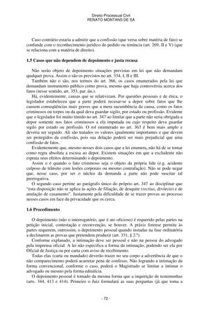 Direito Processual Civil 
RENATO MONTANS DE SÁ 
Caso contrário estaria a admitir que a confissão (que versa sobre matéria de fato) se 
confunde com o reconhecimento jurídico do pedido ou renúncia (art. 269, II e V) (que 
se relaciona com a matéria de direito). 
1.5 Casos que não dependem de depoimento e justa recusa 
Não serão objeto de depoimento situações previstas em lei que não demandam 
qualquer prova. Assim o são os previstos no art. 334, I, II e III. 
Também não o são, nos termos do art. 366, os casos enumerados pela lei que 
demandam instrumento público como prova, mesmo que haja controvérsia acerca dos 
fatos (nesse sentido, art. 353, par. ún.). 
Há, evidentemente, causas que se relativizam. Por questões pessoais e de ética, o 
legislador estabeleceu que a parte poderá recusar-se a depor sobre fatos que lhe 
causem conseqüências mais graves que a mera sucumbência da causa, como os fatos 
criminosos ou torpes ou da qual deva guardar sigilo, por estado ou profissão. Evidente 
que o legislador foi muito tímido no art. 347 ao limitar que a parte não seria obrigada a 
depor somente nos fatos criminosos a ela imputada ou cujo respeito deva guardar 
sigilo por estado ou profissão. O rol enumerado no art. 363 é bem mais amplo e 
deveria ser seguido. Ali são tratados os valores igualmente importantes e que devem 
ser protegidos da confissão, pois sua delação poderá ser mais prejudicial que uma 
confissão de fatos. 
Evidentemente que, mesmo nesses dois casos que a lei enumera, não há de se tomar 
como regra absoluta a escusa ao depor. Existem situações em que a excludente não 
espraia seus efeitos determinando o depoimento. 
Assim o é quando o fato criminoso seja o objeto da própria lide (e.g. acidente 
culposo de trânsito com lesões corporais ou mesmo contrafação). Não se pode negar 
que, nesse caso, por ser o núcleo da demanda a parte não pode suscitar tal 
prerrogativa. 
O segundo caso pertine ao parágrafo único do próprio art. 347 ao disciplinar que 
“esta disposição não se aplica às ações de filiação, de desquite (rectius, divórcio) e de 
anulação de casamento”. Justamente pela dificuldade de se trazer provas ao processo 
nesses casos em face da privacidade que os cerca. 
- 72 - 
1.6 Procedimento 
O depoimento (não o interrogatório, que é ato oficioso) é requerido pelas partes na 
petição inicial, contestação e reconvenção, se houver. A práxis forense permite às 
partes requerem, outrossim, o depoimento pessoal quando instadas na fase ordinatória 
a declinarem as provas que pretendem produzir (art. 331, § 2.º). 
Conforme explanado, a intimação deve ser pessoal e não na pessoa do advogado 
pela imprensa oficial. A lei não especifica a forma da intimação, podendo ser ela por 
Oficial de Justiça ou por carta com aviso de recebimento. 
Todas elas (carta ou mandado) deverão trazer no seu corpo a advertência de que o 
não comparecimento poderá acarretar pena de confesso. Não logrando a intimação da 
forma convencional, conforme o caso, poderá o Magistrado se limitar a intimar o 
advogado ou mesmo pela forma editalícia. 
O depoimento pessoal é tomado da mesma forma que a inquirição de testemunhas 
(arts. 344, 413 e 414). Primeiro o Juiz formulará as suas perguntas (já que toma a 
 