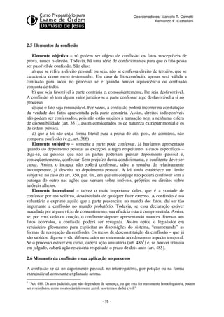 - 75 - 
Coordenadores: Marcelo T. Cometti 
Fernando F. Castellani 
2.5 Elementos da confissão 
Elemento objetivo – só podem ser objeto de confissão os fatos susceptíveis de 
prova, nunca o direito. Todavia, há uma série de condicionantes para que o fato possa 
ser passível de confissão. São elas: 
a) que se refira a direito pessoal, ou seja, não se confessa direito de terceiro, que se 
caracteriza como mero testemunho. Em caso de litisconsórcio, apenas será válida a 
confissão para todos no processo se e quando houver aquiescência ou confissão 
conjunta de todos. 
b) que seja favorável à parte contrária e, conseqüentemente, lhe seja desfavorável. 
A confissão só tem algum valor jurídico se a parte confessar algo desfavorável a si no 
processo. 
c) que o fato seja renunciável. Por vezes, a confissão poderá incorrer na constatação 
da verdade dos fatos apresentada pela parte contrária. Assim, direitos indisponíveis 
não podem ser confessados, pois não estão sujeitos à transação nem a nenhuma esfera 
de disponibilidade (art. 351), assim considerados os de natureza extrapatrimonial e os 
de ordem pública. 
d) que a lei não exija forma literal para a prova do ato, pois, do contrário, não 
comporta confissão (v.g., art. 366) 
Elemento subjetivo – somente a parte pode confessar. Já havíamos apresentado 
quando do depoimento pessoal as exceções a regra respeitantes a casos específicos – 
diga-se, de pessoas que não as partes poderiam prestar depoimento pessoal e, 
conseqüentemente, confessar. Sem prejuízo dessa condicionante, o confitente deve ser 
capaz. Assim, o incapaz não poderá confessar, salvo a ressalva do relativamente 
incompetente, já descrita no depoimento pessoal. A lei ainda estabelece um limite 
subjetivo no caso do art. 350, par. ún., em que um cônjuge não poderá confessar sem a 
outorga do outro nas ações que versem sobre imóveis, próprios ou direitos sobre 
imóveis alheios. 
Elemento intencional – talvez o mais importante deles, que é a vontade de 
confessar por ato volitivo, desvinculada de qualquer fator externo. A confissão é ato 
voluntário e exprime aquilo que a parte presenciou no mundo dos fatos, daí ser tão 
importante a confissão no mundo probatório. Todavia, se essa declaração estiver 
maculada por algum vício de consentimento, sua eficácia estará comprometida. Assim, 
se, por erro, dolo ou coação, o confitente depuser apresentando nuances diversas aos 
fatos ocorridos, a confissão poderá ser revogada. Assim optou o legislador em 
verdadeiro pleonasmo para explicitar as disposições do sistema, “enumerando” as 
formas de revogação da confissão. Os meios de desconstituição da confissão – que já 
são sabidos, diga-se – são diferenciados no sistema de acordo com o aspecto temporal. 
Se o processo estiver em curso, caberá ação anulatória (art. 4861) e, se houver trânsito 
em julgado, caberá ação rescisória respeitado o prazo de dois anos (art. 485). 
2.6 Momento da confissão e sua aplicação no processo 
A confissão se dá no depoimento pessoal, no interrogatório, por petição ou na forma 
extrajudicial consoante explanado acima. 
1 “Art. 486. Os atos judiciais, que não dependem de sentença, ou que esta for meramente homologatória, podem 
ser rescindidos, como os atos jurídicos em geral, nos termos da lei civil.” 
 