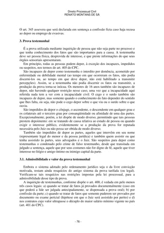 Direito Processual Civil 
RENATO MONTANS DE SÁ 
O art. 345 assevera que será declarada em sentença a confissão ficta caso haja recusa 
ao depor ou emprego de evasivas. 
- 76 - 
3. Prova testemunhal 
É a prova utilizada mediante inquirição de pessoa que não seja parte no processo e 
que tenha conhecimento dos fatos que são importantes para a causa. A testemunha 
deve ser pessoa física, desprovida de interesse, e que preste informações do que seus 
órgãos sensoriais apresentaram. 
Em princípio, todas as pessoas podem depor, à exceção dos incapazes, impedidos 
ou suspeitos, nos termos do art. 405 do CPC. 
São incapazes de depor como testemunha o interdito por demência, acometido por 
enfermidade ou debilidade mental (ao tempo em que ocorreram os fatos, não podia 
discerni-los ou, ao tempo em que deve depor, não está habilitado a transmitir 
percepções). Assim, se a testemunha não podia discernir os fatos ou transmitir, a 
produção da prova torna-se inócua. Os menores de 16 anos também são incapazes de 
depor, não havendo qualquer restrição nesse caso, uma vez que a incapacidade aqui 
referida nada tem a ver com a incapacidade civil. O cego e o surdo também são 
incapazes de depor, mas somente quando o conhecimento do fato depender do sentido 
que lhes falta, ou seja, não pode o cego depor sobre o que viu ou o surdo sobre o que 
ouviu. 
São impedidos de depor o cônjuge, o ascendente, o descendente em qualquer grau e 
os colaterais até o terceiro grau por consangüinidade ou afinidade de uma das partes. 
Excepcionalmente, porém, a lei dispõe de modo diverso, permitindo que tais pessoas 
prestem depoimento: em se tratando de causa relativa ao estado de pessoa ou quando 
exigir o interesse público, evidentemente se a produção da prova for reputada 
necessária pelo Juiz ou não possa ser obtida de modo diverso. 
Também são impedidos de depor as partes, aqueles que intervêm em seu nome 
(representante legal do menor e da pessoa jurídica) e também quem assistir ou que 
tenha assistido às partes, seus advogados e o Juiz. São suspeitos para depor como 
testemunhas o condenado pelo crime de falso testemunho, desde que transitada em 
julgado a sentença, aquele que por seus costumes não for digno de fé, aquele que tiver 
interesse no litígio e amigo íntimo ou inimigo capital da parte. 
3.1. Admissibilidade e valor da prova testemunhal 
Embora o sistema adotado pelo ordenamento jurídico seja o da livre convicção 
motivada, restam ainda resquícios do antigo sistema da prova tarifada (ou legal). 
Verificam-se tais resquícios nas restrições impostas pela lei processual, para a 
admissibilidade desse tipo de prova. 
A inquirição de testemunhas, conforme dispõe o art. 400, é vedada em pelo menos 
três casos legais: a) quando se tratar de fatos já provados documentalmente (caso em 
que poderá a lide ser julgada antecipadamente, se dispensada a prova oral); b) por 
confissão da parte; c) quando se tratar de fatos que somente puderem ser provados por 
documento ou exame pericial (hipótese em que o Juiz será assistido por perito) e d) 
nos contratos cujo valor ultrapasse o décuplo do maior salário mínimo vigente no país 
(art. 401 do CPC). 
 
