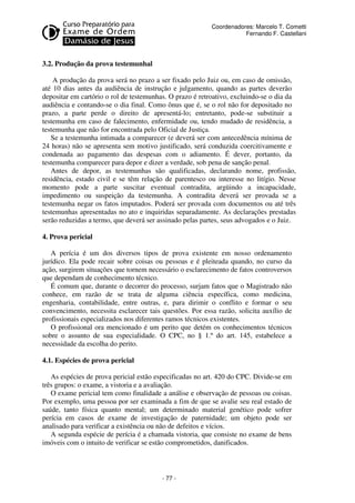 - 77 - 
Coordenadores: Marcelo T. Cometti 
Fernando F. Castellani 
3.2. Produção da prova testemunhal 
A produção da prova será no prazo a ser fixado pelo Juiz ou, em caso de omissão, 
até 10 dias antes da audiência de instrução e julgamento, quando as partes deverão 
depositar em cartório o rol de testemunhas. O prazo é retroativo, excluindo-se o dia da 
audiência e contando-se o dia final. Como ônus que é, se o rol não for depositado no 
prazo, a parte perde o direito de apresentá-lo; entretanto, pode-se substituir a 
testemunha em caso de falecimento, enfermidade ou, tendo mudado de residência, a 
testemunha que não for encontrada pelo Oficial de Justiça. 
Se a testemunha intimada a comparecer (e deverá ser com antecedência mínima de 
24 horas) não se apresenta sem motivo justificado, será conduzida coercitivamente e 
condenada ao pagamento das despesas com o adiamento. É dever, portanto, da 
testemunha comparecer para depor e dizer a verdade, sob pena de sanção penal. 
Antes de depor, as testemunhas são qualificadas, declarando nome, profissão, 
residência, estado civil e se têm relação de parentesco ou interesse no litígio. Nesse 
momento pode a parte suscitar eventual contradita, argüindo a incapacidade, 
impedimento ou suspeição da testemunha. A contradita deverá ser provada se a 
testemunha negar os fatos imputados. Poderá ser provada com documentos ou até três 
testemunhas apresentadas no ato e inquiridas separadamente. As declarações prestadas 
serão reduzidas a termo, que deverá ser assinado pelas partes, seus advogados e o Juiz. 
4. Prova pericial 
A perícia é um dos diversos tipos de prova existente em nosso ordenamento 
jurídico. Ela pode recair sobre coisas ou pessoas e é pleiteada quando, no curso da 
ação, surgirem situações que tornem necessário o esclarecimento de fatos controversos 
que dependam de conhecimento técnico. 
É comum que, durante o decorrer do processo, surjam fatos que o Magistrado não 
conhece, em razão de se trata de alguma ciência específica, como medicina, 
engenharia, contabilidade, entre outras, e, para dirimir o conflito e formar o seu 
convencimento, necessita esclarecer tais questões. Por essa razão, solicita auxílio de 
profissionais especializados nos diferentes ramos técnicos existentes. 
O profissional ora mencionado é um perito que detém os conhecimentos técnicos 
sobre o assunto de sua especialidade. O CPC, no § 1.º do art. 145, estabelece a 
necessidade da escolha do perito. 
4.1. Espécies de prova pericial 
As espécies de prova pericial estão especificadas no art. 420 do CPC. Divide-se em 
três grupos: o exame, a vistoria e a avaliação. 
O exame pericial tem como finalidade a análise e observação de pessoas ou coisas. 
Por exemplo, uma pessoa por ser examinada a fim de que se avalie seu real estado de 
saúde, tanto física quanto mental; um determinado material genético pode sofrer 
perícia em casos de exame de investigação de paternidade; um objeto pode ser 
analisado para verificar a existência ou não de defeitos e vícios. 
A segunda espécie de perícia é a chamada vistoria, que consiste no exame de bens 
imóveis com o intuito de verificar se estão comprometidos, danificados. 
 