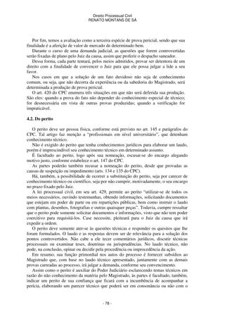 Direito Processual Civil 
RENATO MONTANS DE SÁ 
Por fim, temos a avaliação como a terceira espécie de prova pericial, sendo que sua 
finalidade é a aferição de valor de mercado de determinado bem. 
Durante o curso de uma demanda judicial, as questões que forem controvertidas 
serão fixadas de plano pelo Juiz da causa, assim que proferir o despacho saneador. 
Dessa forma, cada parte tentará, pelos meios admitidos, provar ser detentora de um 
direito com a finalidade de convencer o Juiz para que ele possa julgar a lide a seu 
favor. 
Nos casos em que a solução de um fato duvidoso não seja de conhecimento 
comum, ou seja, que não decorra da experiência ou da sabedoria do Magistrado, será 
determinada a produção de prova pericial. 
O art. 420 do CPC enumera três situações em que não será deferida sua produção. 
São eles: quando a prova do fato não depender do conhecimento especial de técnico; 
for desnecessária em vista de outras provas produzidas; quando a verificação for 
impraticável. 
- 78 - 
4.2. Do perito 
O perito deve ser pessoa física, conforme está previsto no art. 145 e parágrafos do 
CPC. Tal artigo faz menção a “profissionais em nível universitário”, que detenham 
conhecimento técnico. 
Não é exigido do perito que tenha conhecimentos jurídicos para elaborar um laudo, 
porém é imprescindível seu conhecimento técnico em determinado assunto. 
É facultado ao perito, logo após sua nomeação, escusar-se do encargo alegando 
motivo justo, conforme estabelece o art. 147 do CPC. 
As partes poderão também recusar a nomeação do perito, desde que provadas as 
causas de suspeição ou impedimento (arts. 134 e 135 do CPC). 
Há, também, a possibilidade de ocorrer a substituição do perito, seja por carecer de 
conhecimento técnico ou científico, seja por não cumprir, motivadamente, o seu encargo 
no prazo fixado pelo Juiz. 
A lei processual civil, em seu art. 429, permite ao perito “utilizar-se de todos os 
meios necessários, ouvindo testemunhas, obtendo informações, solicitando documentos 
que estejam em poder de parte ou em repartições públicas, bem como instruir o laudo 
com plantas, desenhos, fotografias e outras quaisquer peças”. Todavia, cumpre ressaltar 
que o perito pode somente solicitar documentos e informações, visto que não tem poder 
coercitivo para requisitá-los. Case necessite, pleiteará para o Juiz da causa que irá 
expedir a ordem. 
O perito deve somente ater-se às questões técnicas e responder os quesitos que lhe 
foram formulados. O laudo e as respostas devem ser de relevância para a solução dos 
pontos controvertidos. Não cabe a ele tecer comentários jurídicos, discutir técnicas 
processuais ou examinar teses, doutrinas ou jurisprudências. No laudo técnico, não 
pode, na conclusão, opinar ou decidir pela procedência ou improcedência da ação. 
Em resumo, sua função primordial nos autos do processo é fornecer subsídios ao 
Magistrado que, com base no laudo técnico apresentado, juntamente com as demais 
provas carreadas ao processo, irá julgar a demanda, conforme seu convencimento. 
Assim como o perito é auxiliar do Poder Judiciário esclarecendo temas técnicos em 
razão do não conhecimento da matéria pelo Magistrado, às partes é facultado, também, 
indicar um perito de sua confiança que ficará com a incumbência de acompanhar a 
perícia, elaborando um parecer técnico que poderá ser em consonância ou não com o 
 