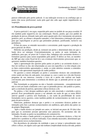 - 79 - 
Coordenadores: Marcelo T. Cometti 
Fernando F. Castellani 
parecer elaborado pelo perito judicial. A sua indicação reveste-se na confiança que as 
partes têm nesse profissional, razão pela qual não cabe aqui argüir impedimento ou 
suspeição. 
4.3. Procedimento da prova pericial 
A prova pericial é, em regra, requerida pelo autor no pedido de sua peça exordial. O 
réu também pode requerê-la em sua contestação. Ocorre, porém, que esse pedido de 
produção de provas efetuado tanto pelo autor quanto pelo réu é meramente um protesto 
genérico, pois, ao efetuar o despacho saneador, o Juiz determina a intimação das partes, 
para que especifiquem as provas que pretendem produzir, justificando, inclusive sua 
pertinência. 
O Juiz da causa, se entender necessário e conveniente, pode requerer a produção da 
prova pericial, de ofício. 
Deferida sua produção, desde já, nomeará um perito e determinará data em que o 
laudo deva ser entregue. Concomitantemente, as partes já saem intimadas da 
audiência, para que, no prazo de 5 (cinco) dias, indiquem seus assistentes técnicos e 
formulem quesitos para serem respondidos pelo perito. É defeso ao Juiz, ao membro 
do MP que atue como fiscal da lei e aos eventuais intervenientes processuais que, se 
quiserem, também formulem quesitos. 
Após a apresentação dos quesitos pelas partes ao perito e ao assistente técnico, o 
Juiz irá verificar se elas são relacionadas ao caso em específico e se têm relação com 
os fatos controvertidos apresentados e, ainda, se estão adstritos somente a conteúdos 
técnicos e não apresentam inquirição de cunho jurídico. 
Os quesitos a serem efetuados ao perito e assistentes técnicos são considerados 
como sendo um ônus de cada parte, isso porque se, caso o autor ou o réu não fizerem 
perguntas de seu interesse, correrão o risco de o perito não realizar um laudo 
convincente para demonstrar a existência do direito que se pretende provar na ação 
judicial. 
Não formulando as perguntas ou não o fazendo corretamente, conseqüentemente 
não se terá um laudo condizente com o que se pretendia provar, não podem as partes, 
após a conclusão da perícia, apresentar críticas técnicas a ele. 
Na prática, o Juiz designa audiência após ter sido encerrada e concluída a prova 
pericial. Esse procedimento passou a ser adotado em razão de que se torna difícil 
antever quando a perícia será finalizada, e, em razão da possibilidade de serem 
formulados novos quesitos, como também pedido de esclarecimentos no todo ou em 
parte do prova técnica. 
Outrossim, podemos destacar que o perito e os assistentes técnicos podem ser 
intimados pelo Juiz a prestar esclarecimentos em audiência, após pleito das partes ou 
do próprio Magistrado. 
Após o laudo técnico ser juntado aos autos, se iniciará um prazo de 10 (dez) dias 
para que os assistentes possam apresentar seus pareceres. Os assistentes não são 
intimados, ficando as partes na incumbência de comunicá-los. 
Tendo em mãos o laudo pericial e os pareceres dos assistentes técnicos, o Juiz irá 
analisá-los e ponderar as críticas realizadas. Caso entenda necessário, determinará que 
o perito preste novos esclarecimentos. 
Em decorrência do princípio da oralidade e para se tornar o procedimento mais 
célere e eficaz, em alguns casos que não tenham complexidade técnica elevada, poderá 
 