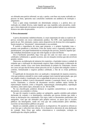 Direito Processual Civil 
RENATO MONTANS DE SÁ 
ser efetuada uma perícia informal, ou seja, o perito, com base em exame realizado em 
pessoas ou bens, apresenta suas conclusões oralmente em audiência de instrução e 
julgamento. 
Caso a ação esteja tramitando em determinada comarca e a perícia deva ser 
realizada em cidade diversa, nada impede que seja expedida carta precatória, sendo 
que o Juízo deprecado irá nomear um perito, e as partes podem indicar seus assistentes 
técnicos nos autos da precatória. 
- 80 - 
5. Prova documental 
A prova documental, indubitavelmente, é a mais importante de todas as espécies de 
provas existentes em nosso ordenamento jurídico. No CPC, está regulamentada a 
partir do art. 364; entretanto, muitos outros dispositivos de diversas leis extravagantes 
fazem menção ao “documento”, demonstrando a sua acuidade. 
É notória a importância do tema aqui proposto, e o próprio legislador trata o 
assunto com prudência e relevância. Uma das razões seria a segurança jurídica que, 
paralelamente, tem papel fundamental na orientação das pessoas, inclusive àquelas que 
não trabalham diretamente ou que não estão ligadas ao ramo do Direito. 
Isto é facilmente percebido, haja vista que são cada vez mais raros os contratos 
celebrados verbalmente e, quando ocorrem, são em situações restritas que não envolvem 
grandes valores. 
Outrossim, na elaboração de inúmeras leis materiais, o legislador tomou o cuidado de 
estipular que a realização de determinado negócio fique condicionada à elaboração de 
um contrato, muitas vezes com forma determinada na própria lei. Entretanto, mesmo 
nos casos em que não há forma solene prescrita em lei, as partes têm redigido a termo o 
contrato, formalizando o negócio jurídico celebrado, a fim de se evitar problemas 
futuros. 
O significado de documento deve ser analisado e interpretado de maneira extensiva, 
visto que podemos entendê-lo como sendo qualquer meio material apresentado, que, por 
seu simples estudo e visualização, tem a capacidade de provar um ato ou fato. 
Costuma-se atribuir à prova documental somente a conotação literal, ou seja, algo 
escrito. Entretanto, o conceito de documento envolve também outras formas de 
representação material, como a fotografia, representação cinematográfica, reprodução 
mecânica, entre outros tipos, elencados no art. 383 do CPC. 
Na sua classificação, podemos destacar as seguintes características: a autoria do 
documento, seu conteúdo e a forma. 
No que diz respeito à autoria, podem ser autógrafos, aqueles emitidos pelo próprio 
declarante de vontade e os heterógrafos, realizados por pessoa distinta que reduz a 
termo as declarações dos contratantes. Em regra, todos os documentos particulares são 
autógrafos, visto que são efetuados pelo próprio emissor, ao passo que os escritos 
públicos são heterógrafos, tendo em vista que são confeccionados pelos tabeliães, 
escrivões ou funcionários públicos em geral. 
Quanto ao conteúdo, podem ser narrativos ou dispositivos. Os narrativos referem-se 
a um fato que o subscritor tem ciência. Já os dispositivos decorrem de uma declaração 
de vontade. Insta frisar que ambos relacionam-se à constituição, extinção ou 
modificação das relações jurídicas. 
 
