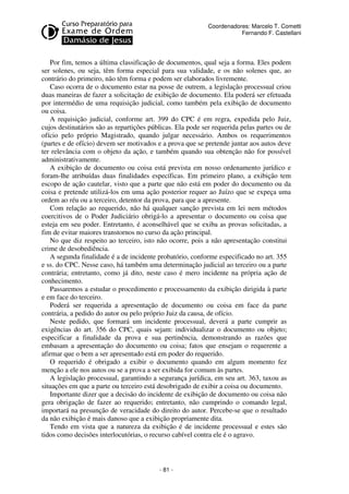 - 81 - 
Coordenadores: Marcelo T. Cometti 
Fernando F. Castellani 
Por fim, temos a última classificação de documentos, qual seja a forma. Eles podem 
ser solenes, ou seja, têm forma especial para sua validade, e os não solenes que, ao 
contrário do primeiro, não têm forma e podem ser elaborados livremente. 
Caso ocorra de o documento estar na posse de outrem, a legislação processual criou 
duas maneiras de fazer a solicitação de exibição de documento. Ela poderá ser efetuada 
por intermédio de uma requisição judicial, como também pela exibição de documento 
ou coisa. 
A requisição judicial, conforme art. 399 do CPC é em regra, expedida pelo Juiz, 
cujos destinatários são as repartições públicas. Ela pode ser requerida pelas partes ou de 
ofício pelo próprio Magistrado, quando julgar necessário. Ambos os requerimentos 
(partes e de ofício) devem ser motivados e a prova que se pretende juntar aos autos deve 
ter relevância com o objeto da ação, e também quando sua obtenção não for possível 
administrativamente. 
A exibição de documento ou coisa está prevista em nosso ordenamento jurídico e 
foram-lhe atribuídas duas finalidades específicas. Em primeiro plano, a exibição tem 
escopo de ação cautelar, visto que a parte que não está em poder do documento ou da 
coisa e pretende utilizá-los em uma ação posterior requer ao Juízo que se expeça uma 
ordem ao réu ou a terceiro, detentor da prova, para que a apresente. 
Com relação ao requerido, não há qualquer sanção prevista em lei nem métodos 
coercitivos de o Poder Judiciário obrigá-lo a apresentar o documento ou coisa que 
esteja em seu poder. Entretanto, é aconselhável que se exiba as provas solicitadas, a 
fim de evitar maiores transtornos no curso da ação principal. 
No que diz respeito ao terceiro, isto não ocorre, pois a não apresentação constitui 
crime de desobediência. 
A segunda finalidade é a de incidente probatório, conforme especificado no art. 355 
e ss. do CPC. Nesse caso, há também uma determinação judicial ao terceiro ou a parte 
contrária; entretanto, como já dito, neste caso é mero incidente na própria ação de 
conhecimento. 
Passaremos a estudar o procedimento e processamento da exibição dirigida à parte 
e em face do terceiro. 
Poderá ser requerida a apresentação de documento ou coisa em face da parte 
contrária, a pedido do autor ou pelo próprio Juiz da causa, de ofício. 
Neste pedido, que formará um incidente processual, deverá a parte cumprir as 
exigências do art. 356 do CPC, quais sejam: individualizar o documento ou objeto; 
especificar a finalidade da prova e sua pertinência, demonstrando as razões que 
embasam a apresentação do documento ou coisa; fatos que ensejam o requerente a 
afirmar que o bem a ser apresentado está em poder do requerido. 
O requerido é obrigado a exibir o documento quando em algum momento fez 
menção a ele nos autos ou se a prova a ser exibida for comum às partes. 
A legislação processual, garantindo a segurança jurídica, em seu art. 363, taxou as 
situações em que a parte ou terceiro está desobrigado de exibir a coisa ou documento. 
Importante dizer que a decisão do incidente de exibição de documento ou coisa não 
gera obrigação de fazer ao requerido; entretanto, não cumprindo o comando legal, 
importará na presunção de veracidade do direito do autor. Percebe-se que o resultado 
da não exibição é mais danoso que a exibição propriamente dita. 
Tendo em vista que a natureza da exibição é de incidente processual e estes são 
tidos como decisões interlocutórias, o recurso cabível contra ele é o agravo. 
 