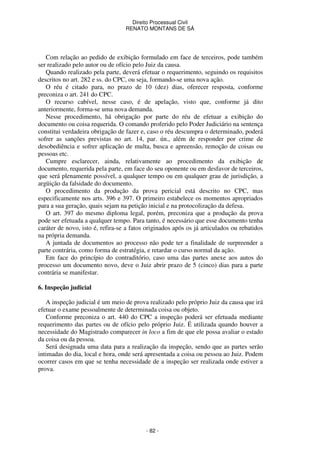 Direito Processual Civil 
RENATO MONTANS DE SÁ 
Com relação ao pedido de exibição formulado em face de terceiros, pode também 
ser realizado pelo autor ou de ofício pelo Juiz da causa. 
Quando realizado pela parte, deverá efetuar o requerimento, seguindo os requisitos 
descritos no art. 282 e ss. do CPC, ou seja, formando-se uma nova ação. 
O réu é citado para, no prazo de 10 (dez) dias, oferecer resposta, conforme 
- 82 - 
preconiza o art. 241 do CPC. 
O recurso cabível, nesse caso, é de apelação, visto que, conforme já dito 
anteriormente, forma-se uma nova demanda. 
Nesse procedimento, há obrigação por parte do réu de efetuar a exibição do 
documento ou coisa requerida. O comando proferido pelo Poder Judiciário na sentença 
constitui verdadeira obrigação de fazer e, caso o réu descumpra o determinado, poderá 
sofrer as sanções previstas no art. 14, par. ún., além de responder por crime de 
desobediência e sofrer aplicação de multa, busca e apreensão, remoção de coisas ou 
pessoas etc. 
Cumpre esclarecer, ainda, relativamente ao procedimento da exibição de 
documento, requerida pela parte, em face do seu oponente ou em desfavor de terceiros, 
que será plenamente possível, a qualquer tempo ou em qualquer grau de jurisdição, a 
argüição da falsidade do documento. 
O procedimento da produção da prova pericial está descrito no CPC, mas 
especificamente nos arts. 396 e 397. O primeiro estabelece os momentos apropriados 
para a sua geração, quais sejam na petição inicial e na protocolização da defesa. 
O art. 397 do mesmo diploma legal, porém, preconiza que a produção da prova 
pode ser efetuada a qualquer tempo. Para tanto, é necessário que esse documento tenha 
caráter de novo, isto é, refira-se a fatos originados após os já articulados ou rebatidos 
na própria demanda. 
A juntada de documentos ao processo não pode ter a finalidade de surpreender a 
parte contrária, como forma de estratégia, e retardar o curso normal da ação. 
Em face do princípio do contraditório, caso uma das partes anexe aos autos do 
processo um documento novo, deve o Juiz abrir prazo de 5 (cinco) dias para a parte 
contrária se manifestar. 
6. Inspeção judicial 
A inspeção judicial é um meio de prova realizado pelo próprio Juiz da causa que irá 
efetuar o exame pessoalmente de determinada coisa ou objeto. 
Conforme preconiza o art. 440 do CPC a inspeção poderá ser efetuada mediante 
requerimento das partes ou de ofício pelo próprio Juiz. É utilizada quando houver a 
necessidade do Magistrado comparecer in loco a fim de que ele possa avaliar o estado 
da coisa ou da pessoa. 
Será designada uma data para a realização da inspeção, sendo que as partes serão 
intimadas do dia, local e hora, onde será apresentada a coisa ou pessoa ao Juiz. Podem 
ocorrer casos em que se tenha necessidade de a inspeção ser realizada onde estiver a 
prova. 
 