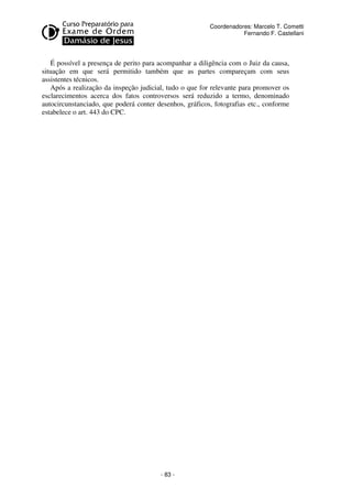 - 83 - 
Coordenadores: Marcelo T. Cometti 
Fernando F. Castellani 
É possível a presença de perito para acompanhar a diligência com o Juiz da causa, 
situação em que será permitido também que as partes compareçam com seus 
assistentes técnicos. 
Após a realização da inspeção judicial, tudo o que for relevante para promover os 
esclarecimentos acerca dos fatos controversos será reduzido a termo, denominado 
autocircunstanciado, que poderá conter desenhos, gráficos, fotografias etc., conforme 
estabelece o art. 443 do CPC. 
 