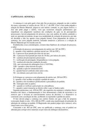 - 87 - 
Coordenadores: Marcelo T. Cometti 
Fernando F. Castellani 
CAPÍTULO II – SENTENÇA 
A sentença é o ato pelo qual o Juiz põe fim ao processo, julgando ou não o mérito 
da causa, consoante se verifica do art. 162, § 1.º, do CPC. Caso o Juiz tenha julgado a 
relação de Direito Material, julgou-se com mérito; contudo, se, por algum motivo, o 
Juiz não pôde julgar o mérito, visto que ocorreram situações preliminares que 
impediram seu julgamento (ausência das condições da ação ou de pressupostos 
processuais), haverá julgamento do processo, mas sem análise do mérito, podendo a 
ação ser ajuizada novamente, já que essa modalidade de extinção do processo, por não 
ter decidido a lide faz apenas coisa julgada formal. Com julgamento de mérito, a 
sentença, faz coisa julgada material, tornando imutáveis o processo e a relação de 
Direito Material que foi trazida com ela. 
Estabelecidas essas considerações, existem duas hipóteses de extinção do processo, 
a saber: 
a) Extinção do processo sem julgamento do mérito (art. 267 do CPC): 
I – quando o Juiz indeferir a petição inicial (art. 295 do CPC); 
II – o processo ficar parado por mais de um ano; 
III – o processo ficar parado por mais de 30 dias, por inércia do autor; 
IV – ausência de pressupostos processuais; 
V – verificação de perempção, litispendência e coisa julgada; 
VI – ausência de uma das condições da ação; 
VII – por convenção de arbitragem (Lei n. 9.037/96); 
VIII – quando o autor desistir da ação; 
IX – quando a ação for intransmissível; 
X – quando houver confusão entre autor e réu; 
XI – nos demais casos previstos em lei. 
b) Extingue-se o processo com julgamento de mérito (art. 269 do CPC): 
I – quando o Juiz acolher ou rejeitar o pedido do autor; 
II – quando o réu reconhecer juridicamente a procedência do pedido; 
III – transação entre as partes; 
IV – quando se verificar a prescrição ou a decadência; 
V – quando o autor renunciar ao direito sobre o que se funda a ação. 
Segundo preleciona o art. 458 do CPC, são requisitos da sentença o relatório (breve 
histórico dos fatos), a fundamentação (o Juiz demonstrará a linha de raciocínio e os 
motivos que o levaram ao convencimento acerca da decisão) e o dispositivo (a 
conclusão com a resolução da lide, acolhendo ou rejeitando o pedido do autor). 
O Juiz deverá julgar a sentença nos estritos limites em que a lide foi proposta 
(consoante dispõe os arts. 128 e 460 do CPC), sendo uma manifestação do princípio da 
adstrição de sentença ao pedido. O Magistrado não poderá julgar infra (menos), ultra 
(mais) nem extra (fora) petita. 
Consoante o art. 463 do CPC, uma vez publicada a sentença, esta só poderá ser 
alterada para corrigir erros materiais ou por meio de embargos declaratórios. 
 