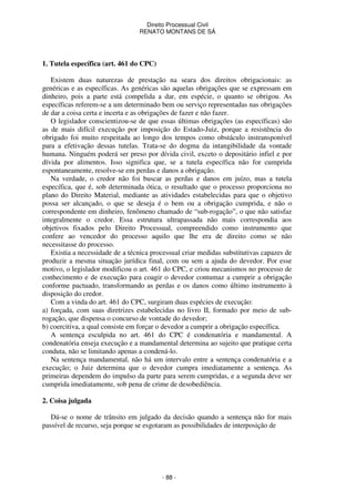 Direito Processual Civil 
RENATO MONTANS DE SÁ 
- 88 - 
1. Tutela específica (art. 461 do CPC) 
Existem duas naturezas de prestação na seara dos direitos obrigacionais: as 
genéricas e as específicas. As genéricas são aquelas obrigações que se expressam em 
dinheiro, pois a parte está compelida a dar, em espécie, o quanto se obrigou. As 
específicas referem-se a um determinado bem ou serviço representadas nas obrigações 
de dar a coisa certa e incerta e as obrigações de fazer e não fazer. 
O legislador conscientizou-se de que essas últimas obrigações (as específicas) são 
as de mais difícil execução por imposição do Estado-Juiz, porque a resistência do 
obrigado foi muito respeitada ao longo dos tempos como obstáculo instransponível 
para a efetivação dessas tutelas. Trata-se do dogma da intangibilidade da vontade 
humana. Ninguém poderá ser preso por dívida civil, exceto o depositário infiel e por 
dívida por alimentos. Isso significa que, se a tutela específica não for cumprida 
espontaneamente, resolve-se em perdas e danos a obrigação. 
Na verdade, o credor não foi buscar as perdas e danos em juízo, mas a tutela 
específica, que é, sob determinada ótica, o resultado que o processo proporciona no 
plano do Direito Material, mediante as atividades estabelecidas para que o objetivo 
possa ser alcançado, o que se deseja é o bem ou a obrigação cumprida, e não o 
correspondente em dinheiro, fenômeno chamado de “sub-rogação”, o que não satisfaz 
integralmente o credor. Essa estrutura ultrapassada não mais correspondia aos 
objetivos fixados pelo Direito Processual, compreendido como instrumento que 
confere ao vencedor do processo aquilo que lhe era de direito como se não 
necessitasse do processo. 
Existia a necessidade de a técnica processual criar medidas substitutivas capazes de 
produzir a mesma situação jurídica final, com ou sem a ajuda do devedor. Por esse 
motivo, o legislador modificou o art. 461 do CPC, e criou mecanismos no processo de 
conhecimento e de execução para coagir o devedor contumaz a cumprir a obrigação 
conforme pactuado, transformando as perdas e os danos como último instrumento à 
disposição do credor. 
Com a vinda do art. 461 do CPC, surgiram duas espécies de execução: 
a) forçada, com suas diretrizes estabelecidas no livro II, formado por meio de sub-rogação, 
que dispensa o concurso de vontade do devedor; 
b) coercitiva, a qual consiste em forçar o devedor a cumprir a obrigação específica. 
A sentença esculpida no art. 461 do CPC é condenatória e mandamental. A 
condenatória enseja execução e a mandamental determina ao sujeito que pratique certa 
conduta, não se limitando apenas a condená-lo. 
Na sentença mandamental, não há um intervalo entre a sentença condenatória e a 
execução; o Juiz determina que o devedor cumpra imediatamente a sentença. As 
primeiras dependem do impulso da parte para serem cumpridas, e a segunda deve ser 
cumprida imediatamente, sob pena de crime de desobediência. 
2. Coisa julgada 
Dá-se o nome de trânsito em julgado da decisão quando a sentença não for mais 
passível de recurso, seja porque se esgotaram as possibilidades de interposição de 
 