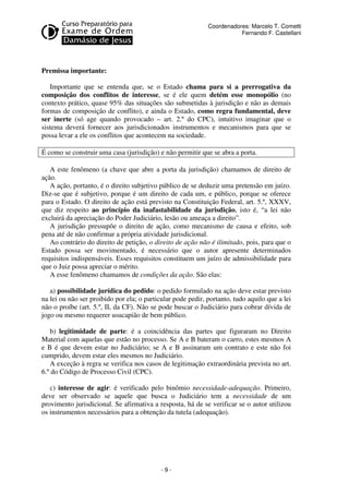- 9 - 
Coordenadores: Marcelo T. Cometti 
Fernando F. Castellani 
Premissa importante: 
Importante que se entenda que, se o Estado chama para si a prerrogativa da 
composição dos conflitos de interesse, se é ele quem detém esse monopólio (no 
contexto prático, quase 95% das situações são submetidas à jurisdição e não as demais 
formas de composição de conflito), e ainda o Estado, como regra fundamental, deve 
ser inerte (só age quando provocado – art. 2.º do CPC), intuitivo imaginar que o 
sistema deverá fornecer aos jurisdicionados instrumentos e mecanismos para que se 
possa levar a ele os conflitos que acontecem na sociedade. 
É como se construir uma casa (jurisdição) e não permitir que se abra a porta. 
A este fenômeno (a chave que abre a porta da jurisdição) chamamos de direito de 
ação. 
A ação, portanto, é o direito subjetivo público de se deduzir uma pretensão em juízo. 
Diz-se que é subjetivo, porque é um direito de cada um, e público, porque se oferece 
para o Estado. O direito de ação está previsto na Constituição Federal, art. 5.º, XXXV, 
que diz respeito ao princípio da inafastabilidade da jurisdição, isto é, “a lei não 
excluirá da apreciação do Poder Judiciário, lesão ou ameaça a direito”. 
A jurisdição pressupõe o direito de ação, como mecanismo de causa e efeito, sob 
pena até de não confirmar a própria atividade jurisdicional. 
Ao contrário do direito de petição, o direito de ação não é ilimitado, pois, para que o 
Estado possa ser movimentado, é necessário que o autor apresente determinados 
requisitos indispensáveis. Esses requisitos constituem um juízo de admissibilidade para 
que o Juiz possa apreciar o mérito. 
A esse fenômeno chamamos de condições da ação. São elas: 
a) possibilidade jurídica do pedido: o pedido formulado na ação deve estar previsto 
na lei ou não ser proibido por ela; o particular pode pedir, portanto, tudo aquilo que a lei 
não o proíbe (art. 5.º, II, da CF). Não se pode buscar o Judiciário para cobrar dívida de 
jogo ou mesmo requerer usucapião de bem público. 
b) legitimidade de parte: é a coincidência das partes que figuraram no Direito 
Material com aquelas que estão no processo. Se A e B bateram o carro, estes mesmos A 
e B é que devem estar no Judiciário; se A e B assinaram um contrato e este não foi 
cumprido, devem estar eles mesmos no Judiciário. 
A exceção à regra se verifica nos casos de legitimação extraordinária prevista no art. 
6.º do Código de Processo Civil (CPC). 
c) interesse de agir: é verificado pelo binômio necessidade-adequação. Primeiro, 
deve ser observado se aquele que busca o Judiciário tem a necessidade de um 
provimento jurisdicional. Se afirmativa a resposta, há de se verificar se o autor utilizou 
os instrumentos necessários para a obtenção da tutela (adequação). 
 
