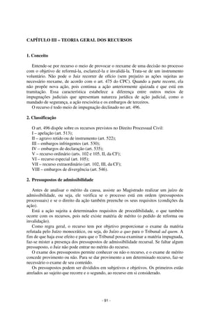 - 91 - 
Coordenadores: Marcelo T. Cometti 
Fernando F. Castellani 
CAPÍTULO III – TEORIA GERAL DOS RECURSOS 
1. Conceito 
Entende-se por recurso o meio de provocar o reexame de uma decisão no processo 
com o objetivo de reformá-la, esclarecê-la e invalidá-la. Trata-se de um instrumento 
voluntário. Não pode o Juiz recorrer de ofício (sem prejuízo as ações sujeitas ao 
necessário reexame, de acordo com o art. 475 do CPC). Quando a parte recorre, ela 
não propõe nova ação, pois continua a ação anteriormente ajuizada e que está em 
tramitação. Essa característica estabelece a diferença entre outros meios de 
impugnações judiciais que apresentam natureza jurídica de ação judicial, como o 
mandado de segurança, a ação rescisória e os embargos de terceiros. 
O recurso é todo meio de impugnação declinado no art. 496. 
2. Classificação 
O art. 496 dispõe sobre os recursos previstos no Direito Processual Civil: 
I – apelação (art. 513); 
II – agravo retido ou de instrumento (art. 522); 
III – embargos infringentes (art. 530); 
IV – embargos de declaração (art. 535); 
V – recurso ordinário (arts. 102 e 105, II, da CF); 
VI – recurso especial (art. 105); 
VII – recurso extraordinário (art. 102, III, da CF); 
VIII – embargos de divergência (art. 546). 
2. Pressupostos de admissibilidade 
Antes de analisar o mérito da causa, assiste ao Magistrado realizar um juízo de 
admissibilidade, ou seja, ele verifica se o processo está em ordem (pressupostos 
processuais) e se o direito da ação também preenche os seus requisitos (condições da 
ação). 
Está a ação sujeita a determinados requisitos de procedibilidade, o que também 
ocorre com os recursos, pois nele existe matéria de mérito (o pedido de reforma ou 
invalidação). 
Como regra geral, o recurso tem por objetivo proporcionar o exame da matéria 
refutada pelo Juízo monocrático, ou seja, do Juízo a quo para o Tribunal ad quem. A 
fim de que haja esse efeito e para que o Tribunal possa examinar a matéria impugnada, 
faz-se mister a presença dos pressupostos de admissibilidade recursal. Se faltar algum 
pressuposto, o Juiz não pode entrar no mérito do recurso. 
O exame dos pressupostos permite conhecer ou não o recurso, e o exame de mérito 
concede provimento ou não. Para se dar provimento a um determinado recurso, faz-se 
necessário o exame de seu conteúdo. 
Os pressupostos podem ser divididos em subjetivos e objetivos. Os primeiros estão 
atrelados ao sujeito que recorre e o segundo, ao recurso em si considerado. 
 