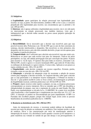 Direito Processual Civil 
RENATO MONTANS DE SÁ 
- 92 - 
3.1 Subjetivos 
a) Legitimidade: quem participou da relação processual tem legitimidade para 
recorrer, ou seja, as partes. Os intervenientes, também o MP, se for o caso, e o terceiro 
prejudicado têm legitimidade para recorrer, nas circunstâncias que se permitir a lei 
(art. 499 do CPC). 
b) Interesse: não é apenas suficiente a legitimidade para recorrer, isto é, ter sido parte 
ou interveniente na relação processual, mas também interesse, visto que é 
indispensável que a decisão tenha causado ou possa causar prejuízo (princípio da 
sucumbência). 
3.2 Objetivos 
a) Recorribilidade: faz-se necessário que a decisão seja recorrível, para que seja 
possível recorrer dela. Preleciona o art. 162 do CPC que os atos do Juiz consistem em 
sentença, decisão interlocutória e despachos. São recorríveis os dois primeiros; dos 
despachos não há recurso, pois não têm conteúdo decisório, já que servem apenas para 
dar impulso à marcha do processo. 
b) Tempestividade: não é suficiente que a decisão seja recorrível, mas que ainda seja. 
Relaciona-se ao prazo que cada recurso tem para ser interposto. Trata-se de prazo 
peremptório, ou seja, não admite prorrogação nem por convenção das partes. O prazo 
para recorrer é, via de regra, 15 (quinze) dias para todos os recursos, consoante o art. 
508 do CPC, exceto o agravo e o recurso inominado (JEC), que serão de 10 (dez) dias; 
os embargos de declaração e o agravo interno, 5 (cinco) dias. Aplicam-se aos prazos as 
regras contidas nos arts. 188 e 191 do CPC. 
c) Singularidade: cada decisão comporta um recurso específico. Existem, porém, 
exceções, como no caso dos arts. 498 e 541 do CPC. 
d) Adequação: o princípio da adequação exige do recorrente a adoção do recurso 
correto para impugnar a decisão recorrida. Ao surgirem dúvidas sobre qual a decisão 
que se está guerreando e se interpuser recurso inadequado, o Tribunal ou mesmo o 
Juiz de 1.º grau poderá recebê-lo como se fosse correto, em homenagem ao princípio 
da fungibilidade recursal, conforme preleciona o art. 810 do CPC de 1939. 
e) Preparo: alguns recursos estão sujeitos a preparo, ou seja, as despesas processuais 
correspondentes ao recurso interposto. Deve-se entender que o CPC não disciplina a 
obrigatoriedade do preparo, mas sim o regimento de custas de cada Estado. Em São 
Paulo, essa regulamentação se dá pela Lei n. 11.608/2003. Se a parte tiver recolhido 
valor insuficiente, o Juiz mandará que o complemente em cinco dias (art. 511, § 2.º, do 
CPC). A deserção só poderá ser desconsiderada por justo impedimento. O MP e as 
Fazendas não recolhem preparo, porque têm isenção legal, assim como as pessoas 
beneficiárias da assistência judiciária (Lei n. 1.060/50). 
4. Renúncia ou desistência (arts. 501 e 502 do CPC) 
Antes da interposição do recurso, o recorrente poderá abdicar da faculdade de 
recorrer por meio de petição ou oralmente em audiência. Este instituto recebe o nome 
de renúncia. Dá-se a sua caracterização por meio da manifestação anterior à 
interposição do recurso. Já a desistência ocorre quando o recurso já foi interposto e a 
parte manifesta sua vontade no sentido de que não deseja o seu prosseguimento. A 
 