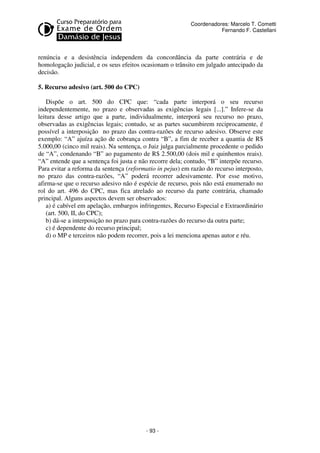 - 93 - 
Coordenadores: Marcelo T. Cometti 
Fernando F. Castellani 
renúncia e a desistência independem da concordância da parte contrária e de 
homologação judicial, e os seus efeitos ocasionam o trânsito em julgado antecipado da 
decisão. 
5. Recurso adesivo (art. 500 do CPC) 
Dispõe o art. 500 do CPC que: “cada parte interporá o seu recurso 
independentemente, no prazo e observadas as exigências legais [...].” Infere-se da 
leitura desse artigo que a parte, individualmente, interporá seu recurso no prazo, 
observadas as exigências legais; contudo, se as partes sucumbirem reciprocamente, é 
possível a interposição no prazo das contra-razões de recurso adesivo. Observe este 
exemplo: “A” ajuíza ação de cobrança contra “B”, a fim de receber a quantia de R$ 
5.000,00 (cinco mil reais). Na sentença, o Juiz julga parcialmente procedente o pedido 
de “A”, condenando “B” ao pagamento de R$ 2.500,00 (dois mil e quinhentos reais). 
“A” entende que a sentença foi justa e não recorre dela; contudo, “B” interpõe recurso. 
Para evitar a reforma da sentença (reformatio in pejus) em razão do recurso interposto, 
no prazo das contra-razões, “A” poderá recorrer adesivamente. Por esse motivo, 
afirma-se que o recurso adesivo não é espécie de recurso, pois não está enumerado no 
rol do art. 496 do CPC, mas fica atrelado ao recurso da parte contrária, chamado 
principal. Alguns aspectos devem ser observados: 
a) é cabível em apelação, embargos infringentes, Recurso Especial e Extraordinário 
(art. 500, II, do CPC); 
b) dá-se a interposição no prazo para contra-razões do recurso da outra parte; 
c) é dependente do recurso principal; 
d) o MP e terceiros não podem recorrer, pois a lei menciona apenas autor e réu. 
 