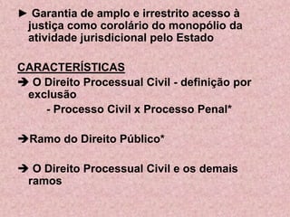 ► Garantia de amplo e irrestrito acesso à
 justiça como corolário do monopólio da
 atividade jurisdicional pelo Estado

CARACTERÍSTICAS
 O Direito Processual Civil - definição por
 exclusão
    - Processo Civil x Processo Penal*

Ramo do Direito Público*

 O Direito Processual Civil e os demais
 ramos
 