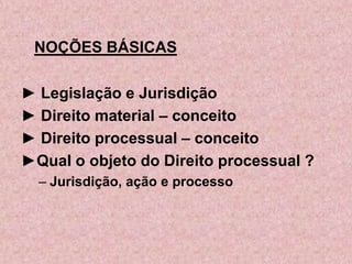 NOÇÕES BÁSICAS

► Legislação e Jurisdição
► Direito material – conceito
► Direito processual – conceito
►Qual o objeto do Direito processual ?
  – Jurisdição, ação e processo
 