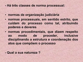 - Há três classes de norma processual:

• normas de organização judiciária
• normas processuais, em sentido estrito, que
  cuidam do processo como tal, atribuindo
  poderes e deveres
• normas procedimentais, que dizem respeito
  ao     modo     de     proceder,   inclusive
  disciplinando a estrutura e coordenação dos
  atos que compõem o processo

- Qual a sua natureza ?
 