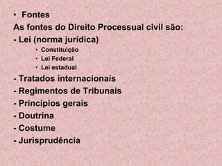 • Fontes
As fontes do Direito Processual civil são:
- Lei (norma jurídica)
     • Constituição
     • Lei Federal
     • Lei estadual
- Tratados internacionais
- Regimentos de Tribunais
- Princípios gerais
- Doutrina
- Costume
- Jurisprudência
 