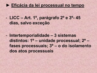► Eficácia da lei processual no tempo

- LICC – Art. 1º, parágrafo 2º e 3º- 45
  dias, salvo exceção

- Intertemporialidade – 3 sistemas
  distintos: 1º – unidade processual; 2º –
  fases processuais; 3º – o do isolamento
  dos atos processuais
 