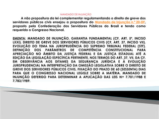 MANDADO DE INJUNÇÃO
A não propositura da lei complementar regulamentando o direito de greve dos
servidores públicos civis ensejou a propositura do Mandado de Injunção n.º 20-DF,
proposto pela Confederação dos Servidores Públicos do Brasil e tendo como
requerido o Congresso Nacional.
EMENTA: MANDADO DE INJUNÇÃO. GARANTIA FUNDAMENTAL (CF, ART. 5º, INCISO
LXXI). DIREITO DE GREVE DOS SERVIDORES PÚBLICOS CIVIS (CF, ART. 37, INCISO VII).
EVOLUÇÃO DO TEMA NA JURISPRUDÊNCIA DO SUPREMO TRIBUNAL FEDERAL (STF).
DEFINIÇÃO DOS PARÂMETROS DE COMPETÊNCIA CONSTITUCIONAL PARA
APRECIAÇÃO NO ÂMBITO DA JUSTIÇA FEDERAL E DA JUSTIÇA ESTADUAL ATÉ A
EDIÇÃO DA LEGISLAÇÃO ESPECÍFICA PERTINENTE, NOS TERMOS DO ART. 37, VII, DA CF.
EM OBSERVÂNCIA AOS DITAMES DA SEGURANÇA JURÍDICA E À EVOLUÇÃO
JURISPRUDENCIAL NA INTERPRETAÇÃO DA OMISSÃO LEGISLATIVA SOBRE O DIREITO DE
GREVE DOS SERVIDORES PÚBLICOS CIVIS, FIXAÇÃO DO PRAZO DE 60 (SESSENTA) DIAS
PARA QUE O CONGRESSO NACIONAL LEGISLE SOBRE A MATÉRIA. MANDADO DE
INJUNÇÃO DEFERIDO PARA DETERMINAR A APLICAÇÃO DAS LEIS Nos
7.701/1988 E
7.783/1989.
 