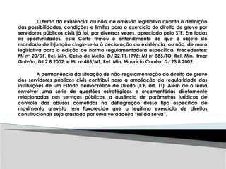 O tema da existência, ou não, de omissão legislativa quanto à definição
das possibilidades, condições e limites para o exercício do direito de greve por
servidores públicos civis já foi, por diversas vezes, apreciado pelo STF. Em todas
as oportunidades, esta Corte firmou o entendimento de que o objeto do
mandado de injunção cingir-se-ia à declaração da existência, ou não, de mora
legislativa para a edição de norma regulamentadora específica. Precedentes:
MI no
20/DF, Rel. Min. Celso de Mello, DJ 22.11.1996; MI no
585/TO, Rel. Min. Ilmar
Galvão, DJ 2.8.2002; e MI no
485/MT, Rel. Min. Maurício Corrêa, DJ 23.8.2002.
A permanência da situação de não-regulamentação do direito de greve
dos servidores públicos civis contribui para a ampliação da regularidade das
instituições de um Estado democrático de Direito (CF, art. 1o
). Além de o tema
envolver uma série de questões estratégicas e orçamentárias diretamente
relacionadas aos serviços públicos, a ausência de parâmetros jurídicos de
controle dos abusos cometidos na deflagração desse tipo específico de
movimento grevista tem favorecido que o legítimo exercício de direitos
constitucionais seja afastado por uma verdadeira “lei da selva”.
 